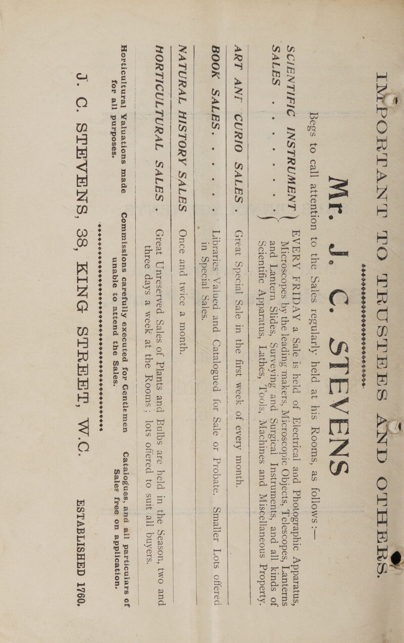  IMPORTANT TO TRUSTEES AND OTHERS. 9DFI90G-99- 0090-99000 6500 04-000- Me J. © STEVENS Begs to call attention to the Sales regularly held at his Rooms, as follows :— SCIENTIFIC INSTRUMENT ) EVERY FRIDAY a Sale is held of Electrical and Photographic Apparatus, ) } Microscopes by the leading ‘makers, Microscopic Objects, Telescopes, Lanterns SALES «6 es + ee ={ and Lantern Slides, Surveying and Surgical Instruments, and all kinds of Scientific Apparatus, Lathes, Tools, Machines and Miscellaneous Property. ART ANI CURIO SALES ._ Great Special Sale in the first week of every month.   BOOK SALES... « 228% Libraries Valued and Catalogued for Sale or Probate. Smaller Lots offered in Special Sales.  = NATURAL HISTORY SALES Once and twice a month.     HORTICULTURAL SALES ._ Great Unreserved Sales of Plants and Bulbs are held in the Season, two and three days a week at the Rooms; lots offered to suit:all buyers.    Horticultural Yaluations made Commissions carefully executed for Gentlemen Catalogues, and all particulars of for all purposes. unable to attend the Sales. Sales free on application. SPPLOHPPSHS SDS OSSSHSHSOGOSH PP GHG HOPG OGG POPHOOS HG OO OSS J. C. STEVENS, 38, KING STREET, W.C. _xsrapisnep 1700.