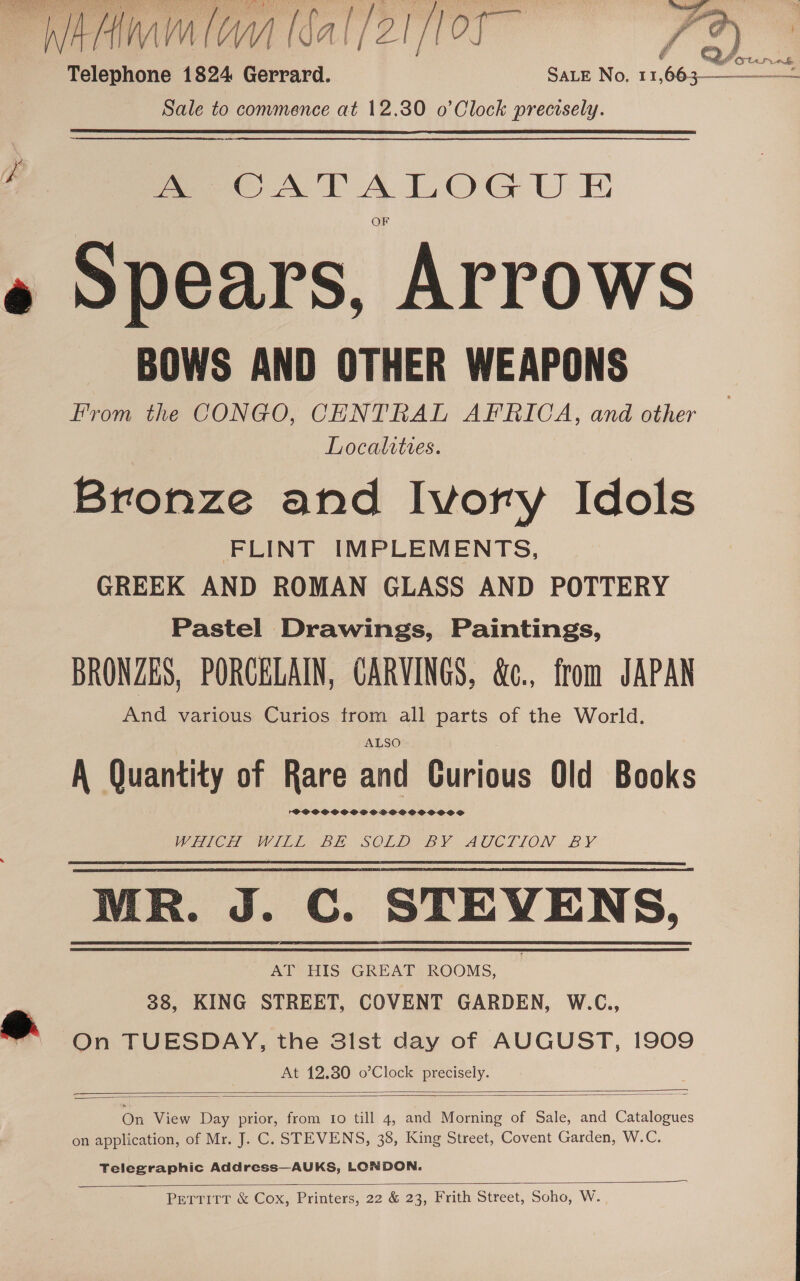 WHAM Hal /21f0F FB) Telephone 1824 Gerrard. Sate No, 11 fin e Sale to convmence at 12.30 o’Clock precisely.   ere AT A LOG U E » Spears, Arrows BOWS AND OTHER WEAPONS From the CONGO, CENTRAL APKICA, and other Localities. Bronze and Ivory Idols FLINT IMPLEMENTS, GREEK AND ROMAN GLASS AND POTTERY Pastel Drawings, Paintings, BRONZES, PORCELAIN, CARVINGS, &amp;c., from JAPAN And various Curios trom all parts of the World. ALSO A Quantity of Rare and Curious Old Books TPOSCOCOOCOPSSOSOOOOOOOS WHC VIDE BE SOLD BY AUCTION. BY MR. J. C. STEVENS, AT HIS GREAT ROOMS, 38, KING STREET, COVENT GARDEN, W.C., o On TUESDAY, the 31st day of AUGUST, 1909 At 12.80 o’Clock precisely.   On View Day prior, from to till 4, and Morning of Sale, and Catalogues on application, of Mr. J. C. STEVENS, 38, King Street, Covent Garden, W.C. Telegraphic Address—AUKS, LONDON.  Pertitr &amp; Cox, Printers, 22 &amp; 23, Frith Street, Soho, W.