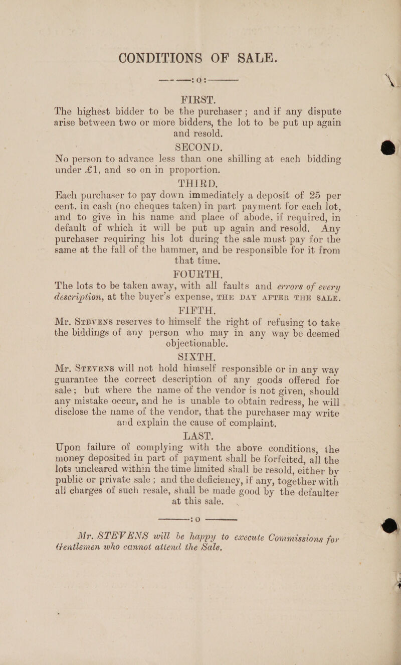 CONDITIONS OF SALE. al anes Che  aah FIRST. The highest bidder to be the purchaser ; and if any dispute arise between two or more bidders, the lot to be put up again and resold. : | SECOND. | No person to advance less than one shilling at each bidding under £1, and so on in proportion. THIRD. Each purchaser to pay down immediately a deposit of 25 per cent. in cash (no cheques taken) in part payment for each lot, and to give in his name and place of abode, if required, in default of which it will be put up again and resold. Any purchaser requiring his lot during the sale must pay for the same at the fall of the hammer, and be responsible for it from that time. FOURTH. The lots to be taken away, with all faults and errors of every description, at the buyer’s expense, THE DAY AFTER THE SALE. Fern. ; Mr. Srpvens reserves to himself the right of refusing to take the biddings of any person who may in any way be deemed objectionable. SIXTH. Mr, Srzvens will not hold himself responsible or in any way sale; but where the name of the vendor is not given, should any mistake occur, and he is unable to obtain redress, he will disclose the name of the vendor, that the purchaser may write and explain the cause of complaint, LAST. Upon failure of complying with the above conditions, the money deposited in part of payment shall be forfeited, all the lots uncleared within the time limited shall be resold, either by public or private sale ; and the deficiency, if any, together with alj charges of such resale, shall be made good by the defaulter at this sale.  2 O  Gentlemen who cannot attend the Sale.  