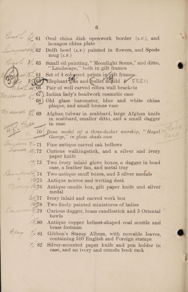 a f) “a x 61 A ‘ YY. 63  2 y g he ad V/, 81 6 Oval china dish openwork border (a.F.), and hexagon china plate Delft bowl (4.F.) painted in flowers, and Spode mug (A.F.) Small oil painting, ‘‘ Moonlight Scene,” and ditto, “Landscape,” both in gilt frames Set of 4 col ured prints in’gylt frames- n and bullet Can Va SSS &gt; ,/ 67) Indian lady’s beadwork cosmetic case ~~ 68) Old glass barometer, blue and white china plaque, and small bronze vase Saidatin © 69 Afghan tulwar in scabbard, large Afghan knife . in scabbard, smaller ditto, and a small dagger ot] uy a in case 4 ee phe one model of a three-decker warship, “ Rowul x George, in glass shade case | wrap 7&lt;71 Fine antique carved oak bellows eer /$/72 Curious walkingstick, and a silver and ivory | paper knife ‘9-73, Two ivory inlaid glove boxes, a dagger in bead iS case, a feather fan, and metal tray ‘ /“45 Antique mirror and writing desk Lox /27§ Antique candle box, gilt paper knife and silver - medal L717 Ivory inlaid and carved work box WE Two finely painted miniatures of ladies | “79 Curious dagger, brass candlestick and 5 Oriental ’ ie bowls /L30 Antique copper helmet-shaped coal scuttle and brass footman Gibbon’s Stamp Album, with movable leaves, containing 510 English and Foreign stamps Silver-mounted paper knife and pen holder in case, and an ivory and ormolu book rack in...
