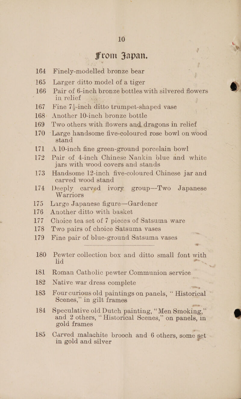 164 165 166 167 169 170 L71 172 180 181 182 183 184 10 from Fapan, Finely-modelled bronze bear Larger ditto model of a tiger Pair of 6-inch bronze bottles with silvered flowers in relief . Fine 74-inch ditto trumpet-shaped vase Another 10-inch bronze bottle T'wo others with flowers and dragons in relief stand A. 10-inch fine green-ground porcelain bowl Pair of 4-inch Chinese Nankin blue and white jars with wood covers and stands Handsome 12-inch five-coloured Chinese jar and carved wood stand Deeply carved ivory group—-I'wo Japanese Warriors ' Large Japanese figure—Gardener Another ditto with basket Choice tea set of 7 pieces of Satsuma ware Two pairs of choice Satsuma vases Fine pair of blue-ground Satsuma vases we  Pewter collection box and ditto small font with lid ‘ Roman Catholic pewter Communion service — Native war dress complete om Four curlous old paintings on panels, ‘‘ Historical Scenes,’ in gilt frames Speculative old Dutch painting, “ Men Smoking,” and 2 others, ‘‘ Historical Scenes,” on panels, in gold frames , in gold and silver 
