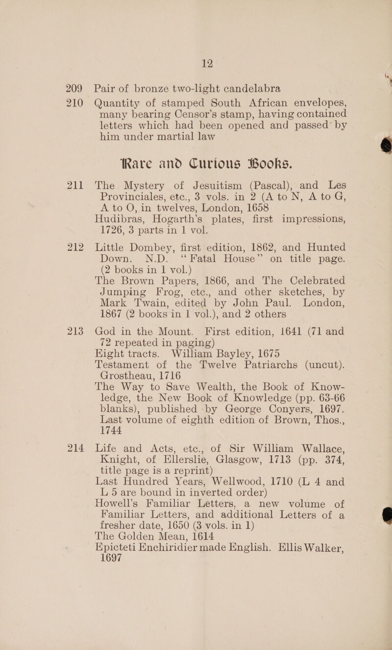 209 210 211 212 213 214 12 Pair of bronze two-light candelabra Quantity of stamped South African envelopes, many bearing Censor’s stamp, having contained letters which had been opened and passed’ by him under martial law Rare and Curious Books. The Mystery of Jesuitism (Pascal), and Les Provinciales, etc., 3 vols. in 2 (Ato N, A toG, A to O, in twelves, London, 1658 Hudibras, Hogarth’s plates, first impressions, 1726, 3 parts in. 1 vot. | Little Dombey, first edition, 1862, and Hunted Down. N.D. ‘Fatal House” on title page. (2 books in I vol.) The Brown Papers, 1866, and The Celebrated Jumping Frog, etc., and other sketches, by Mark Twain, edited by John Paul. London, 1867 (2 books in | vol.), and 2 others God in the Mount. First edition, 1641 (71 and 72 repeated in paging) Hight tracts. William Bayley, 1675 Testament of the Twelve Patriarchs (uncut). Grostheau, 1716 The Way to Save Wealth, the Book of Know- ledge, the New Book of Knowledge (pp. 63-66 blanks), published -by George Conyers, 1697. Last volume of eighth edition of Brown, Thos., 1744 Life and Acts, etc., of Sir William Wallace, Knight, of Ellerslie, Glasgow, 1713 (pp. 374, title page is a reprint) Last Hundred Years, Wellwood, 1710 (L 4 and L 5 are bound in inverted order) Howell’s Familiar Letters, a new volume of Familiar Letters, and additional Letters of a fresher date, 1650 (3 vols. in 1) The Golden Mean, 1614 ae Hnchiridier made English. Ellis Walker, 1697 