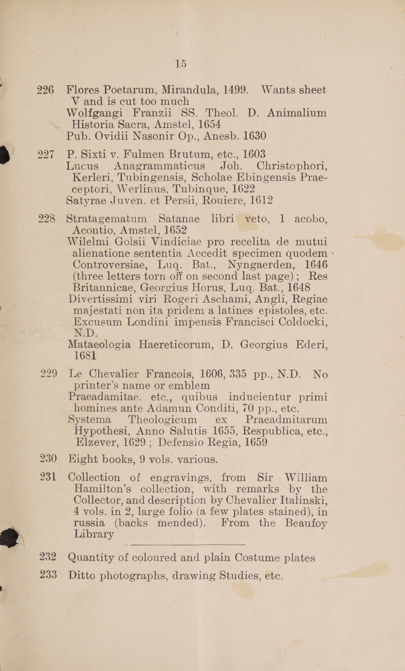 226 Flores Poetarum, Mirandula, 1499. Wants sheet V and is cut too much Wolfgangi Franzii SS. Theol. D. Animalium Historia Sacra, Amstel, 1654 Zoo 231 200 233 P. Sixti v. Fulmen Brutum, etc., 1603 Lucus Anagrammaticus Joh. Christophori, Kerleri, Tubingensis, Scholae Ebingensis Prae- ceptori, Werlinus, Tubinque, 1622 Satyrae Juven. et Persii, Rouiere, 1612 Stratagematum Satanae libri veto, 1 acobo, Acontio, Amstel, 1652 Wilelmi Golsii Vindiciae pro recelita de mutui -alienatione sententia Accedit specimen quodem - Controversiae, Luq. Bat., Nyngaerden, 1646 (three letters torn off on second last page); Res Britannicae, Georgius Horus, Luq. Bat., 1648 Divertissimi viri Rogeri Aschami, Angli, Regiae majestati non ita pridem a latines epistoles, etc. Excusum Londini impensis Francisci Coldocki, N.D. Mataeologia Haereticorum, D. Georgius Ederi, 1681 Le Chevalier Francois, 1606, 335 pp., N.D. No printer’s name or emblem Praeadamitae. etc., quibus inducientur primi homines ante Adamun Conditi, 70 pp., ete. Systema Theologicum ex Praeadmitarum Hypothesi, Anno Salutis 1655, Respublica, etc., Elzever, 1629 ; Defensio Regia, 1659 Eight books, 9 vols. various. Collection of engravings, from Sir William Hamilton’s collection, with remarks by the Collector, and description by Chevalier Italinski, 4 vols. in 2, large folio (a few plates stained), in russia (backs mended). From the Beaufoy Library Quantity of coloured and plain Costume plates Ditto photographs, drawing Studies, ete.