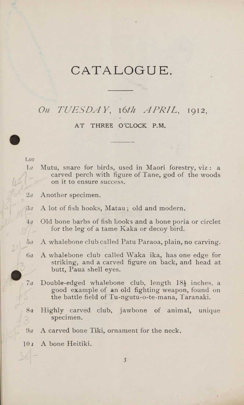 Lor la 3a 4a 5a 6a 7a Sa 9a 102 CATALOGUE, On LOLS OA Sor =A RL. 1912, AT, THREE ©: CLOCK. P.M. Mutu, snare for birds, used in Maori forestry, viz: a carved perch with figure of Tane, god of the woods on it to ensure success. Another specimen. A lot of fish hooks, Matau; old and modern. Old bone barbs of fish hooks and a bone poria or circlet for the leg of a tame Kaka or decoy bird. A whalebone club called Patu Paraoa, plain, no carving. A whalebone club called Waka ika, has one edge for striking, and a carved figure on back, and head at butt, Paua shell eyes. Double-edged whalebone club, length 184 inches, a good example of an old fighting weapon, found on the battle field of Tu-ngutu-o-te-mana, Taranaki. Highly carved club, jawbone of animal, unique specimen. A carved bone Tiki, ornament for the neck. A bone Heitiki.