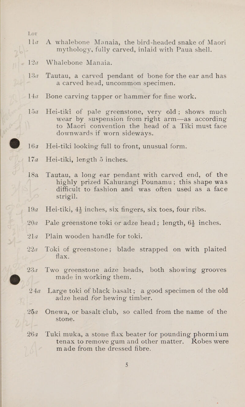 ke La haa l4a Pod 16a 17a 18a 19a 20a 2LEe 22a 23 a 24a 25a 264 A whalebone Manaia, the bird-headed snake of Maori mythology, fully carved, inlaid with Paua shell. Whalebone Manaia. Tautau, a carved pendant of bone for the ear and has a carved head, uncommon specimen. Bone carving tapper or hammer for fine work. Hei-tiki of pale greenstone, very old; shows much wear by suspension from right arm—as according to Maori convention the head of a Tiki must face downwards if worn sideways. Hei-tiki looking full to front, unusual form. Hei-tiki, length 5 inches. Tautau, a long ear pendant with carved end, of the highly prized Kahurangi Pounamu; this shape was difficult to fashion and was often used as a face strigil. Hei-tiki, 44 inches, six fingers, six toes, four ribs. Pale greenstone toki or adze head; length, 64 inches. Plain wooden handle for toki. Toki of greenstone; blade strapped on with plaited flax. Two greenstone adze heads, both showing grooves made in working them. Large toki of black basalt; a good specimen of the old adze head for hewing timber. Onewa, or basalt club, so called from the name of the stone. Tuki muka, a stone flax beater for pounding phormium tenax to remove gum and other matter. Robes were made from the dressed fibre.