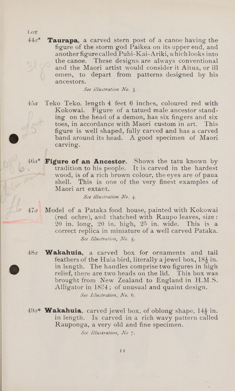 44c* Taurapa, a carved stern post of a canoe having the figure of the storm god Paikea on its upper end, and another figurecalled Puhi-Kai-Ariki, which looks into the canoe. ‘These designs.are always conventional and the Maori artist would consider it Aitua, or ill omen, to depart from patterns designed by his ancestors. See illustration No. 3. 45a Teko Teko, length 4 feet 6 inches, coloured red with Kokowai. Figure of a tatued male ancestor stand- ing on the head of a demon, has six fingers and six toes, in accordance with Maori custom in art. This figure is well shaped, fully carved and has a carved band around its head. A good specimen of Maori carving. 46a* Figure of an Ancestor. Shows the tatu known by tradition to his people. It is carved in the hardest wood, is of a rich brown colour, the eyes are of paua shell. This is one 6i the very finest examples of Maori art extant. : See illustration No. 4. 47a Model of a Pataka food house, painted with Kokowai (red ochre), and thatched with Raupo leaves, size: 20 im. long, 20 in, high, 2 in. wide, This is a correct replica in miniature of a well carved Pataka. See Illustration, No. 5. 48a Wakahuia, a carved box for ornaments and tail feathers of the Huia bird, literally a jewel box, 184 in. in length. The handles comprise two figures in high relief, there are two heads on the lid. This box was brought from New Zealand to England in H.M.S. Alligator in 1824; of unusual and quaint design. See L/lustration, No. 6. 49a* Wakahuia, carved jewel box, of oblong shape, 144 in. in length. Is carved ina rich wavy pattern called Rauponga, a very old and fine specimen.