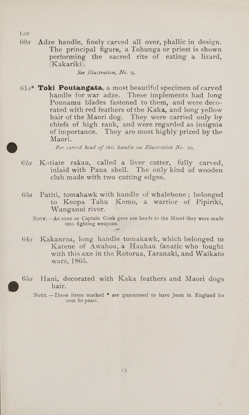 jour 60a@ Adze handle, finely carved all over, phallic in design. The principal figure, a Tohunga or priest is shown performing the sacred rite of eating a lizard, (Kakariki). See Illustration, No. 9. 6la* Toki Poutangata, a most beautiful specimen of carved handle for war adze. These implements had long Pounamu blades fastened to them, and were deco- rated with red feathers of the Kaka, and long yellow hair of the Maori dog. They were carried only by chiefs of high rank, and were regarded as insignia of importance. They are most highly prized by the Maori. For carved head of this handle see Illustration No. tio. 62a Kotiate rakau, called a liver cutter, fully carved, inlaid with Paua shell. The only kind of wooden club made with two cutting edges. 63a Patiti, tomahawk with handle of whalebone; belonged to Keopa Tahu -dsemo,—a “wartior of Pipiriki, Wanganui river. Notr.—As soon as Captain Cook gave axe heads to the Maori they were made into fighting weapons. 64a Kakanroa, long handle tomakawk, which belonged to Katene of Awahou, a Hauhau fanatic who fought with this axe in the Rotorua, Taranaki, and Waikato wars, 1865. 65a Hani, decorated with Kaka feathers and Maori dogs hair. NoTEe.—Those items marked * are guaranteed to have been in England for over 80 years.