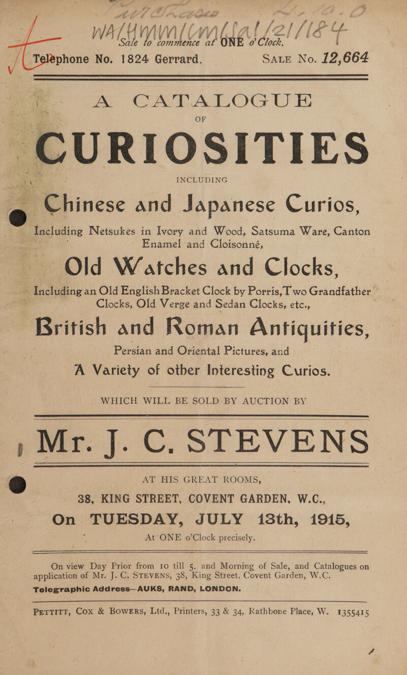 Teléphone No. 1824 Gerrard. — Sate No. 12,664   ae A CATALOGUE URIOSITIES Re a : INCLUDING P Chinese and Japanese Curios. Peas ting Wetsukes in Ivory and Wood, Satsuma Ware, Canton Enamel and Cloisonné, Old Watches and Clocks, “A Including an Old English Bracket Clock by Porris, Two Grandfather ; Clocks, Old Verge and Sedan Clocks, etc., British and Roman Antiquities, Poesia and Oriental Pictures, and A Variety of other Interesting Curios.   WHICH WILL BE SOLD BY AUCTION BY , Mr. J. C. STEVENS . @ AT HIS GREAT ROOMS, 38, KING STREET, COVENT GARDEN, W.C., On as JULY isSth, 1915, At ONE o’Clock precisely.     On view Day Prior from Io till 5, and Morning of Sale, and Catalogues on application of Mr. J. C. STEVENS, 38, King Street, Covent Garden, W.C. Telegraphic Address—AUKS, RAND, LONDON. Pettitt, Cox &amp; Bowers, Ltd., Printers, 33 &amp; 34, Rathbone Place, W. 1355415