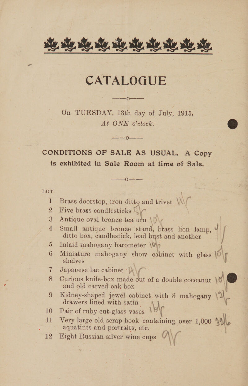 ese se te. ee CATALOGUE ——o0--— On TUESDAY, 13th day of July, 1915, At ONE o'clock. eS —_— — 0O—_ —_ CONDITIONS OF SALE AS USUAL. A Copy is exhibited in Sale Room at time of Sale. 2 ees LOT 1 Brass doorstop, iron ditto and trivet \\ é 2 live brass candlesticks Q\n . 38 Antique oval bronze tea urn \f\y 4 Small antique bronze stand, brass lion Jamp, J f ditto box, candlestick, lead bust and another j Inlaid mahogany barometer \@\p 7 A 6 Miniature mahogany show cabinet with glass \r shelves Ny — 7 Japavese lac cabinet ' |x \/ 8 Curious knife-box made out of a double cocoanut v@ and old carved oak box \ 9 Kidney-shaped jewel cabinet. with 3 mahogany ‘a drawers lined with satin \ i 10 Pair of ruby cut-glass vases \¥ ( } 11 Very large old scrap book containing over 1,000 nal, aquatints and portraits, etc. 12 Hight Russian silver wine cups A\ [ .¥ : €