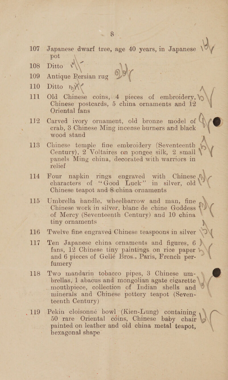 108 109 110 it 112 118 114 115 116 Tif 18 Ee, 8. pot \ Ditto A\G a) Antique Pe rg oy’ ( ss Ditto DAN A ( 1 3 &gt;, Old Chinese coins, 4 pieces of embroidery, \y \ Chinese postcards, 5 china ornaments and 12 Oriental fans “e : Carved ivory ornament, old bronze model of ) € crab, 8 Chinese Ming incense burners and black ° wood stand Chinese temple fine embroidery (Seventeenth A Century), 2 Voltaires on pongee silk, 2 smail \ { panels Ming china, decorated with warriors in relief Four napkin rings engraved with Chinese n] | characters of ‘‘Good Luck” in silver, old \ \ Chinese teapot and 8 china ornaments ; Umbrella handle, wheelbarrow and man, fine ,\ Chinese work in silver, blanc de chine Goddess PY of Mercy (Seventeenth Century) and 10 china tiny ornaments A Twelve fine engraved Chinese teaspoons in silver ° \ fans, 12 Chinese tiny paintings on rice paper and 6 pieces of Gellé Bros., Paris, French per- ~ fumery Ten Japanese china ornaments and figures, 6 d rf Two mandarin tobacco pipes, 3 Chinese um-_ brellas, 1 abacus and mongolian agate cigarette \ ) / minerals. and Chinese notion, teapot Seis teenth Century) Pekin cloigsonné bowl (Kien- Lung) — containing &amp; 50 rare Oriental coins, Chinese baby me painted on leather and old china Tena teapot, hexagonal shape