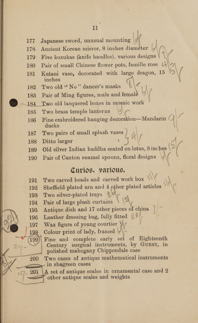     @ i if 177 Japanese sword, unusual mounting 7 178 Ancient Korean mirror, 8 inches diameter «/ /” ? 179. Five kozukas (knife handles), various designs © \ 180 Pair of small Chinese flower pots, famille rose Ly\ “A 181 Kutani vase, decorated with a dragon, 15 \5\ a inches \ 182 Two old ‘*No” dancer's masks h\Z, 183 Pair of Ming figures, male and mee —184 Two old lacquered boxes in mosaic work 185 Two brass temple lanterns ! 186 Fine embroidered hanging decoration—Mandarin © ducks 187 Two pairs of small a lagh vases re : 188 Ditto larger as ae \\/ |, 3 189 Old silver Indian buddha seated on ie 8 inches | 190 Pair of Canton enamel spoons, floral designs va \ Curios, various. matt 191 Two carved heads and carved work box N : . \ 192 Sheffield: plated urn and 4 aps plated articles WW : 193 Two silver-plated trays YOA\- _ 194 Pair of large plush curtains \ \, 195 Antigue dish and 17 other pieces of a : 196 Leather dressing bag, fully fitted | 197 Wax figure of young courtier W 198 Colour print of lady, framed 9 \~ (199) Fine and complete early. a of Eighteenth | Century surgical instruments, by GUEST, in mee polished mahogany Chippendale case 200 Two cases of antique mathematical instruments in shagreen cases - 201 A set of antique scales in ornamental case and 2 : other antique scales and weights