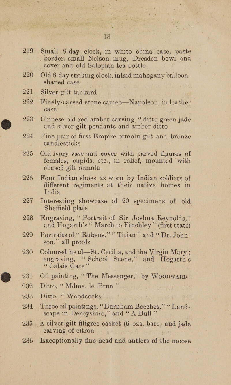 220 921 299, 224 226 227 228 230 231 232 934 236 ~ 13 Small 8-day clock, in white china case, paste _ border, small Nelson mug, Dresden bowl and shaped case Silver-gilt tankard Finely-carved stone cameo—Napoleon, in leather case’ Chinese old red amber carving, 2 ditto green jade and silver-gilt pendants and amber ditto Fine pair of first Empire ormolu gilt and bronze candlesticks Old ivory vase and cover Fish carved figures of females, cupids, etc., in relief, eed with chased gilt ormolu Four Indian shoes as worn by Indian soldiers of different regiments at their native homes in India Interesting showcase of 20 specimens of old Sheffield plate | Engraving, ‘‘ Portrait of Sir Joshua Reynolds,” and Hogarth’s ‘“‘ March to Finchley ”’ (first state) Portraits of “‘ Rubens,” ‘‘ Titian’? and *‘ Dr. John-. son,’’ all proofs alias head—St. Cecilia, and the ee Mary ; engraving, ‘* School Scene,” and ‘Hogarth’ S ‘Calais Gate” Oil painting, ‘‘ The Messenger,’ by WoopwarpD Ditto, ‘‘ Mdme. le Brun ”’ ! Ditto, ‘© Woodcocks.”’ scape in Derbyshire,’ and ‘“‘A Bull” A silver-gilt filigree casket 6 ozs. bare) and ‘ets | carving of citron Exceptionally fine head aia antlers of the moose