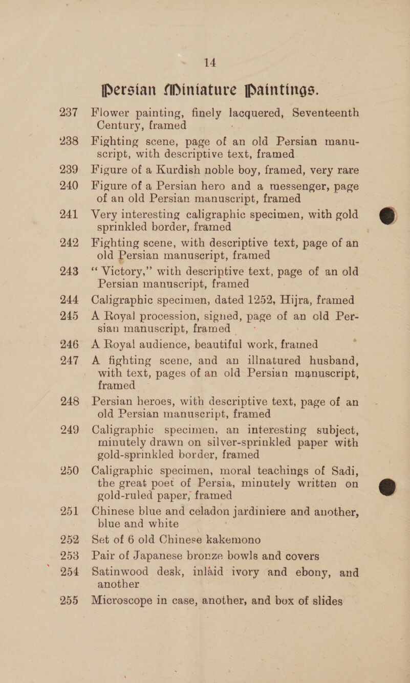 237 238 239 240 241 242 243 244 245 246 247 248 249 250 251 252 253 254 255 14 [Persian Mintature Paintings. Flower painting, finely Bis Seventeenth Century, framed , Fighting scene, page of an old Persian manu- script, with descriptive text, framed Figure of a Kurdish noble boy, framed, very rare Figure of a Persian hero and a messenger, page of an old Persian manuscript, framed Very interesting caligraphic specimen, with gold sprinkled border, framed Fighting scene, with descriptive text, page of an old Persian manuscript, framed ‘‘ Victory,” with descriptive text, pe of an old Persian manuscript, framed Caligraphic specimen, dated 1252, Hijra, framed A Royal procession, signed, page of an old Per- slan manuscript, framed &amp; A Royal audience, Beauiital work, framed A fighting scene, and an illnatured husband, with text, pages of an old Persian manuscript, framed old Persian manuscript, framed Caligraphic specimen, an interesting subject, roinutely drawn on silver-sprinkled paper with gold-sprinkled border, framed Caligraphic specimen, moral teachings of Sadi, the great poet of Persia, minutely written on gold-ruled paper, framed Chinese blue and celadon jardiniere and another, blue and white Set of 6 old Chinese kakemono Pair of Japanese bronze bowls and covers Satinwood desk, inlaid ivory and ebony, and another 7 Microscope in case, another, and box of slides @