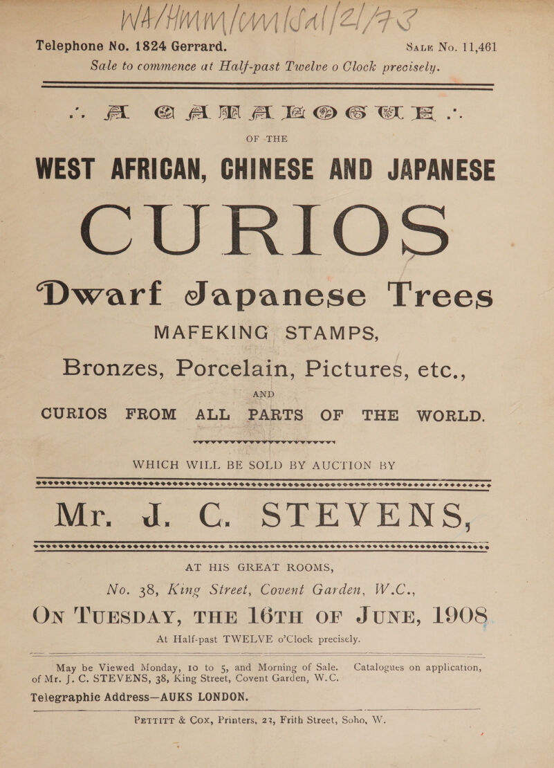 W 4 y H WV MVM / WW | SA | / | /F Ss Telephone No. 1824 Gerrard. Sane No. 11,461 Sale to commence at Half-past Twelve o Clock precisely. fa @ AM A la © GSE .. OF THE WEST AFRICAN, CHINESE AND JAPANESE CURIOS Dwarf Japanese Trees MAFEKING STAMPS,   Bronzes, Porcelain, Pictures, etc., AND CURIOS FROM ALL PARTS OF THE WORLD.  WHICH WILL BE SOLD BY AUCTION BY SP PSTPWPS VSP SCP SVCPHPSCVSPSPVPGSOSPSGSOSOFTOSOSS SHS SS GSSHSCSHSOGSOGGSHLOSGSSOCHSSSOSHOOOS eee nn rn er er ee nee SS SSC SS SS SSS SS SS Mr ad. CGC. STEVENS, SESS REEL ES ES EEE ATER R EERE BEES EEE E SEES LEER ESSER EERE SS PETITES EET AT HIS GREAT ROOMS, INO. 30, itne ;Sireel, Covent Garden, W.C.., ry. 3 On 'TUESDAY, THE 16TH OF JUNE, 1908 At Half-past TWELVE o’Clock precisely.   May be Viewed Monday, 10 to 5, and Morning of Sale. Catalogues on application, of Mr. J.C. STEVENS, 38, King Street, Covent Garden, W.C. Telegraphie Address—AUKS LONDON. ——_    PETTITT &amp; Cox, Printers, 23, Frith Street, Soho, W.