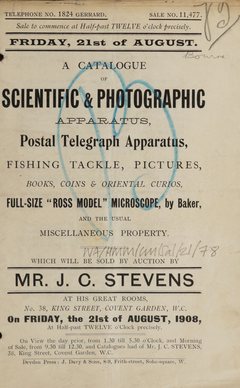 TELEPHONE NO. 1824 GERRARD. SALE NO. 11 477. Sale to commence at Half-past TWELVE o'clock precisely.   FRIDAY, 2ist of AUGUST.    Postal T elegraph AEG PISHING ‘TACKLE, PICTU! ES,   BOOKS, COINS &amp; ORIENTAL Pra FULL-SIZE “ROSS MODEL” MIGROS OPE, “by Baker, AND THE USUAL  oe PROPERTY. Vii fats A A s &amp; 7 : ist 2s a | Ve UV Ui ifi | ii FG A Ee. WHICH WILL BE SOLD BY AUCTION BY MR. J. ©. STEVENS AT HIS GREAT ROOMS, No. 38, KING STREET, COVENT GARDEN, W.C. On FRIDAY, the 2ist of AUGUST, 1908, At Half-past TWELVE o’Clock precisely.         On View the day prior, from 1.30 till 5.30 o’Clock, and Morning of Sale, from 9.30 till 12.30, and Catalogues had of Mr. J. C. STEVENS, 38, King Street, Covent Garden, W.C. Dryden Press: J. Davy &amp; Sons, 8-9, Frith-street, Soho-square, Ww.  I ts ~ OQ ot &lt;n
