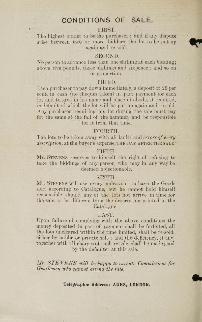 CONDITIONS OF SALE, FIRST. bat arise between two or more bidders, the lot to be put up again and re-sold. SECOND. No person to advance less than one shilling at each bidding; above five pounds, three shillings and sixpence ; and so on in proportion. THIRD. Each purchaser to pay down immediately, a deposit of 25 per cent. in cash (no cheques taken) in part payment for each lot and to give in his name and place of abode, if required, in default of which the lot will be put up again and re-sold. Any purchaser requiring his lot during the sale must pay for the same at the fall of the hammer, and be responsible for 1t from that time. FOURTH. The lots to be taken away with all faults and errors of every description, at the buyer’s expense, THE DAY AFTER THE SALE” FIFTH. . Mr. STEVENS reserves to himself the right of refusing to take the biddings of any person who may in any way be deemed objectionable. SPRTH. Mr. STEVENS will use every endeavour to have the Goods sold according to Catalogue, but he cannot. hold himself responsible should any of the lots not arrive in time for the sale, or be different from the description printed in the Catalogue LAST. Upon failure of complying with the above conditions the money deposited in part of payment shall be forfeited, all the lots uncleared within the time limited, shall be re-sold, either by public or private sale ; and the deficiency, if any, together with all charges of such re-sale, shall be made good by the defaulter at this sale.  Mr. STEVENS will be happy to execute Commissions for Gentlemen who cannot attend the sale. Telegraphic Address: AUKS, LONDON.  