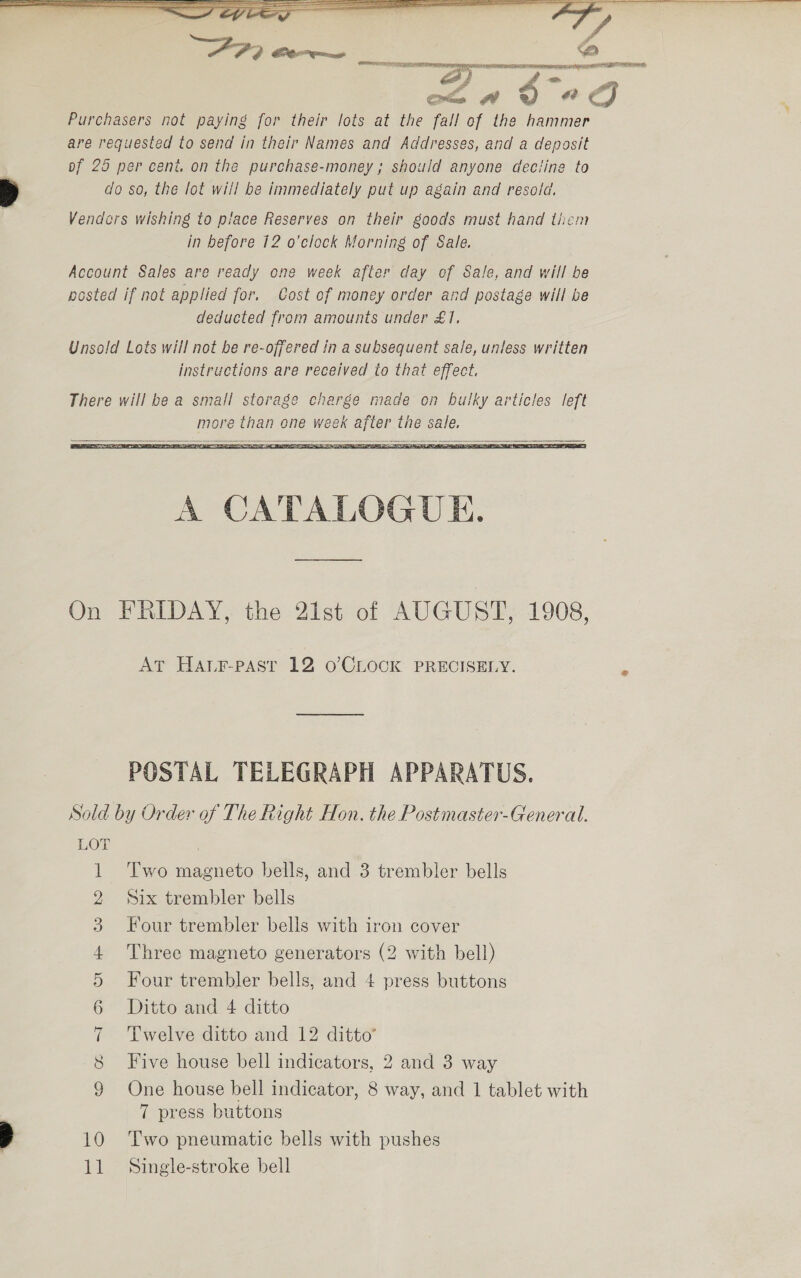 ee a” ee ee bs ¢ - 7 CG POF me ‘AS . &amp;  Purchasers not paying for their lots at the fall of the hammer are requested to send in their Names and Addresses, and a deposit of 25 per cent, on the purchase-money; should anyone deciine to do so, the lot will be immediately put up again and resold. Vendcrs wishing to piace Reserves on their goods must hand them in before 12 o’clock Morning of Sale. Account Sales are ready one week after day of Sale, and will be posted if not applied for. Cost of money order and pastage will be deducted from amounts under £1, Unsold Lots will not be re-offered in a subsequent sale, unless written instructions are received to that effect. There will be a small storage charge made on bulky articles left more than one week after the sale.   On FRIDAY, the 21st of AUGUST, 1908, AT Harr-past 12 o’CLOCK PRECISELY. POSTAL TELEGRAPH APPARATUS. Sold by Order of The Right Hon. the Postmaster-General. LOT | Two magneto bells, and 3 trembler bells fi 2 Six trembler bells 3 Four trembler bells with iron cover 4 Three magneto generators (2 with bell) 5 Four trembler bells, and 4 press buttons 6 Ditto and 4 ditto 7 Twelve ditto and 12 ditto’ 8 Five house bell indicators, 2 and 3 way 9 One house bell indicator, 8 way, and 1 tablet with 7 press buttons 10 ‘Two pneumatic bells with pushes 11 Single-stroke bell
