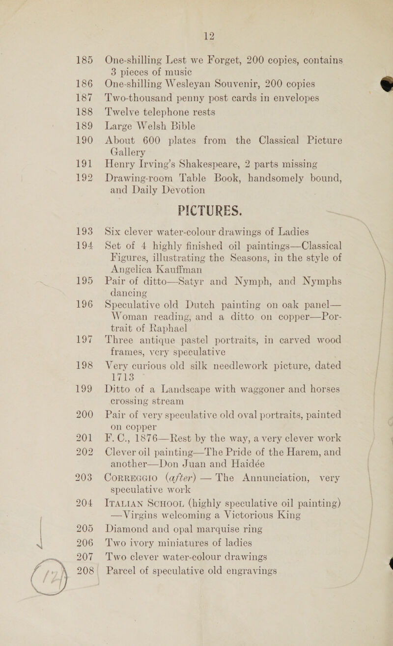 185 186 187 188 189 190  12 One-shilling Lest we Forget, 200 copies, contains 3 pieces of music One-shilling Wesleyan Souvenir, 200 copies Two-thousand penny post cards in envelopes Twelve telephone rests Large Welsh Bible About 600 plates from the Classical Picture Gallery Drawing-room ‘Table Book, handsomely bound, and Daily Devotion PICTURES. Six clever water-colour drawings of Ladies Set of 4 highly finished oil paintings—Classical Figures, illustrating the Seasons, in the style of Angelica Kauffman Pair of ditto—Satyr and Nymph, and Nymphs dancing Speculative old Dutch painting on oak panel— Woman reading, and a ditto on copper—Por- trait of Raphael . Three antique pastel portraits, in carved wood frames, very speculative Very curious old silk needlework picture, dated LES Ditto of a Landscape with waggoner and horses crossing stream Pair of very speculative old oval portraits, painted on copper F.C., 1876—Rest by the way, a very clever work Clever oil painting—The Pride of the Harem, and another—Don Juan and Haidée CorReccio (after) — The Annunciation, very speculative work ITALIAN ScHoo. (highly speculative oil painting) —Virgins welcoming a Victorious King Diamond and opal marquise ring Two ivory miniatures of ladies Two clever water-colour drawings Parcel of speculative old engravings 