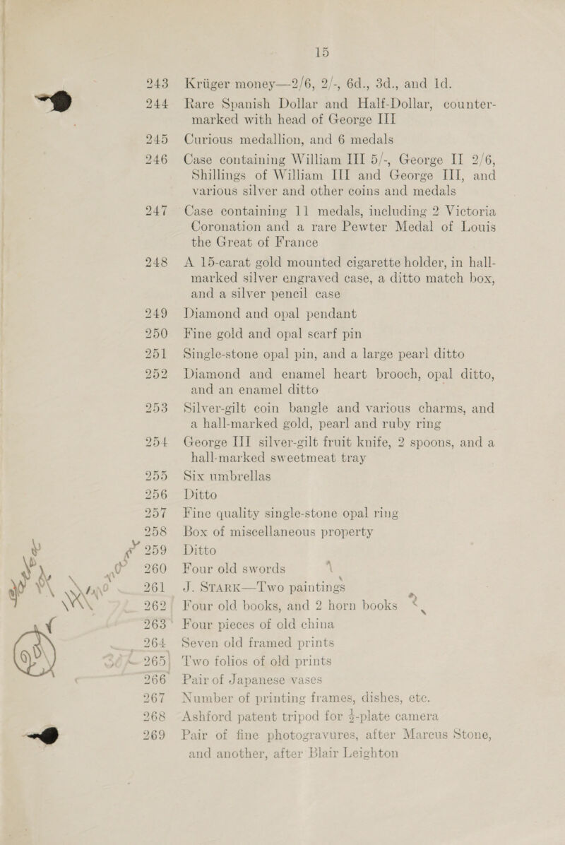 bh OU RS S D5 ISS) iS Ore Cr bra co Lb On (Sw) bo Or a LS ROP RO FLO NO PS bo LS PN to&gt;tS b S&gt; D&gt; Sd SSIS. SH Ca [S&gt; Go Or OT Or OW OT 0 = ypu SH tof OS &lt;&gt; do =F os’ St ISS 15 Kriiger money—2/6, 2/-, 6d., 3d., and 1d. Rare Spanish Dollar and Half-Dollar, counter- marked with head of George III Curious medallion, and 6 medals Case containing William III 5/-, George II 2/6, Shillings of William III and George III, and various silver and other coins and medals Case containing 11 medals, including 2 Victoria Coronation and a rare Pewter Medal of Louis the Great of France A 15-carat gold mounted cigarette holder, in hall- marked silver engraved case, a ditto match box, and a silver pencil case Diamond and opal pendant Fine gold and opal scarf pin Single-stone opal pin, and a large pearl ditto Diamond and enamel heart brooch, opal ditto, and an enamel ditto Silver-gilt coin bangle and various charms, and a hall-marked gold, pearl and ruby ring George III silver-gilt fruit knife, 2 spoons, and a hall-marked sweetmeat tray Six umbrellas Ditto Fine quality single-stone opal ring Box of miscellaneous property Ditto Four old swords J. STARK—I'wo paintings Four old bocks, and 2 horn books Four pieces of old china Seven old framed prints l'wo folios of old prints Pair of Japanese vases Number of printing frames, dishes, ete. Ashford patent tripod for $-plate camera Pair of fine photogravures, after Marcus Stone, and another, after Blair Leighton
