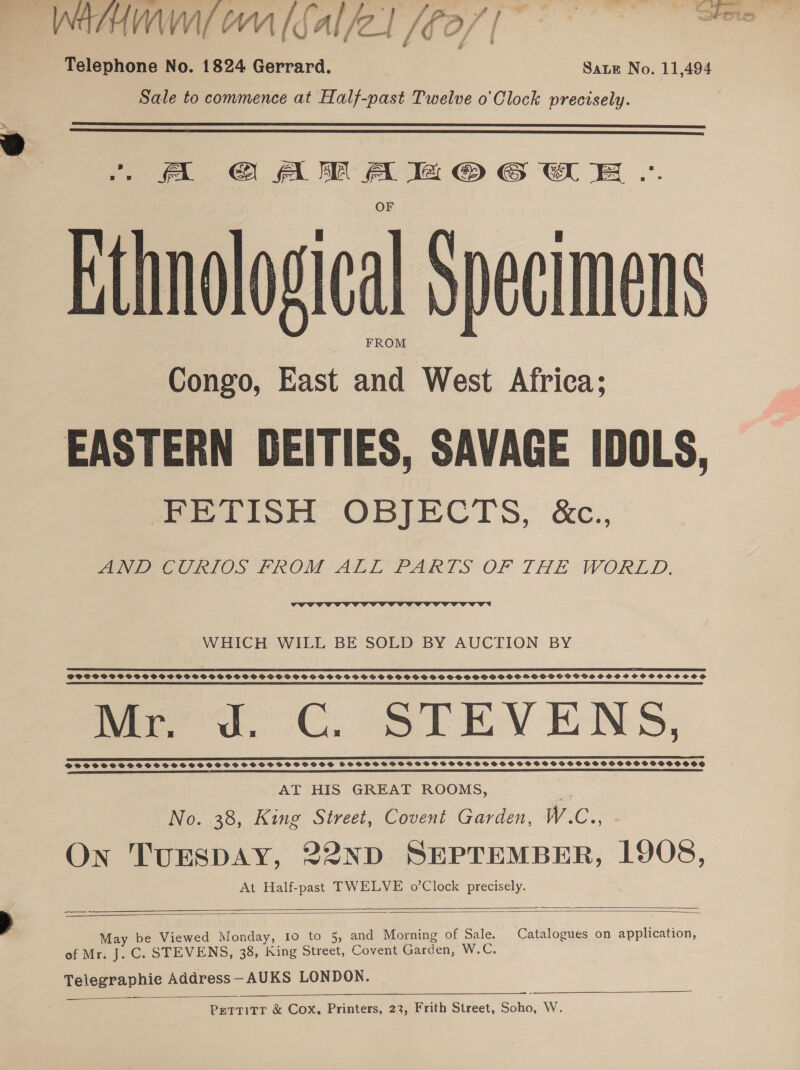 WAHHMw/ om (sal/2l j €0/ wf ee ee Telephone No. 1824 Gerrard. Sate No. 11,494 Sale to commence at Half-past Twelve o'Clock precisely.   A GAMA BZMOGCE ... Hthnological Specimens FROM Congo, East and West Africa; EASTERN DEITIES, SAVAGE IDOLS, FETISH OBJECTS, &amp;c., “aN P eCRIOS PROM ALL PARTS OF THE WORLD.  WHICH WILL BE SOLD BY AUCTION BY SS RS EP AP MA 2 SS ST I EOE AE EE CT ODD EOI EEE ETI DOSS PSPSSSTSSGPSSPGPBOGSGSPSSPSPSHSVCSOCSSODSSVGSBGSPGGSPPSPSS SPSS PSP POSPGSOFSMSSVOSOGGVSHSOHHSHSCSCOCSOCSSCCOS a AR AE SB ES PI I ET LE SIS TSS fered. CC. STEVENS, TOTTCCTOSTSOTSOSOSOSSSD TSH SS SHS SOSS VDOSSTSHTSSHSSSSSSSSSTSSTSSSSSHSOHSHOHOOOOHOOE AT HIS GREAT ROOMS, . No. 38, King Street, Covent Garden, W.C., A On TUESDAY, 22ND SEPTEMBER, 1908, At Half-past TWELVE o’Clock precisely.   | May be Viewed Monday, 10 to 5, and Morning of Sale. Catalogues on application, of Mr. J. C. STEVENS, 38, King Street, Covent Garden, W.C. Telegraphic Address—AUKS LONDON.    PettTitr &amp; Cox, Printers, 23, Frith Street, Soho, W.