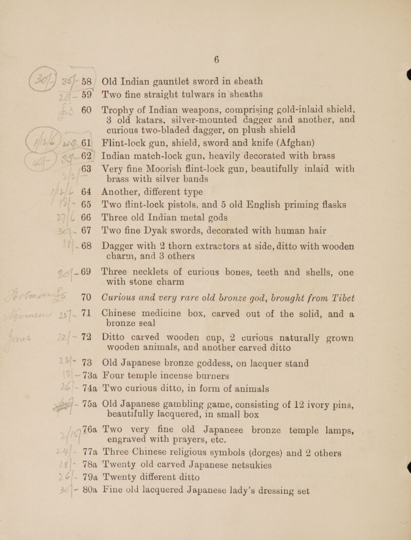 60 261 TN a. ra 62 63 L/L 64 ~ 65 . 66 ab . 68 {69 70 he ber &gt; 72 Si- 73 2) —- 73a, T4a, i 1 15a 76a 17a ! / 78a )G/~ 79a 25 /- 80a 6 Two fine straight tulwars in sheaths Trophy of Indian weapons, comprising gold-inlaid shield, 3 old katars, silver-mounted dagger and another, and curious two-bladed dagger, on plush shield Flint-lock gun, shield, sword and knife (Afghan) Indian match-lock gun, heavily decorated with brass Very fine Moorish flint-lock gun, beautifully inlaid with brass with silver bands Another, different type Two flint-lock pistols, and 5 old English priming flasks Three old Indian metal gods Two fine Dyak swords, decorated with human hair — Dagger with 2 thorn extractors at side, ditto with wooden charm, and 3 others Three necklets of curious bones, teeth and shells, one with stone charm Curious and very rare old bronze god, brought from Tibet Chinese medicine box, carved out of the solid, and a bronze seal Ditto carved wooden cup, 2 curious naturally grown wooden animals, and another carved ditto Old Japanese bronze goddess, on lacquer stand Four temple incense burners Old Japanese gambling game, consisting of 12 ivory pins, beautifully lacquered, in small box Two very fine old Japanese bronze temple lamps, engraved with prayers, etc. Three Chinese religious symbols (dorges) and 2 others T'wenty old carved Japanese netsukies Twenty different ditto Fine old lacquered Japanese lady’s dressing set
