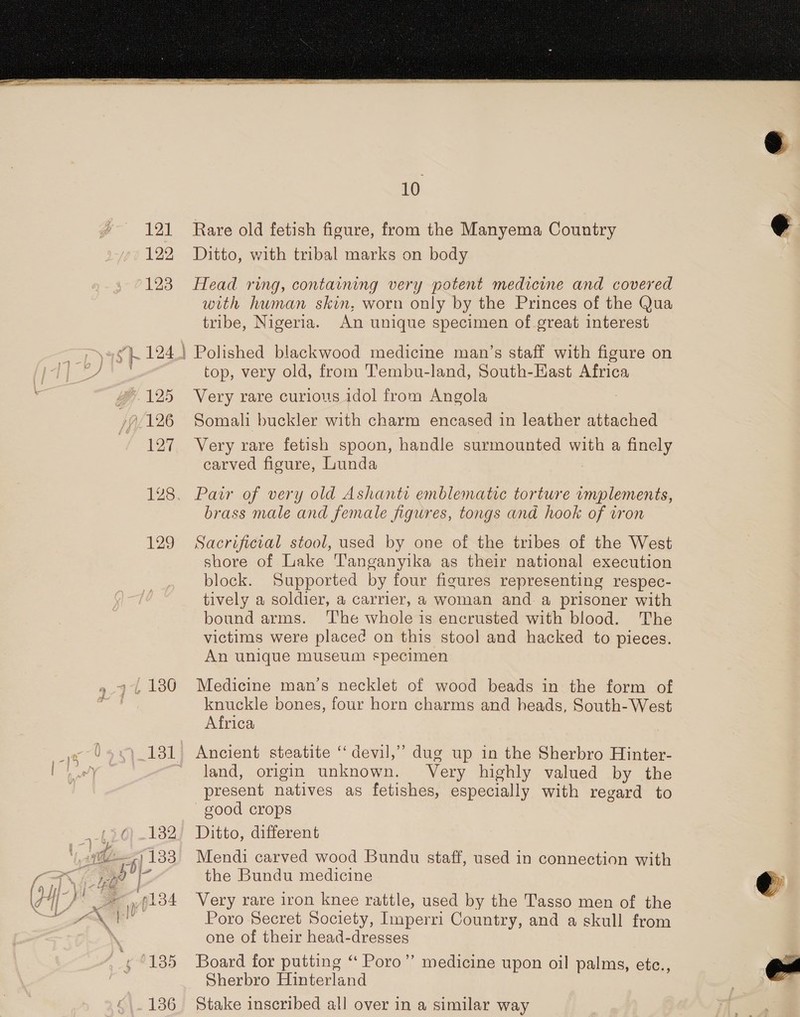 go 121 122 10 Rare old fetish figure, from the Manyema Country Ditto, with tribal marks on body ie, 47 125 1126 £27 129 with human skin, worn only by the Princes of the Qua tribe, Nigeria. An unique specimen of great interest Polished blackwood medicine man’s staff with figure on top, very old, from Tembu-land, South-East Africa Very rare curious idol from Angola Somali buckler with charm encased in leather attached Very rare fetish spoon, handle surmounted with a finely carved figure, Lunda Pair of very old Ashanti emblematic torture implements, brass male and female figures, tongs and hook of iron Sacrificial stool, used by one of the tribes of the West shore of Lake Tanganyika as their national execution block. Supported by four figures representing respec- tively a soldier, a carrier, a woman and. a prisoner with bound arms. The whole is encrusted with blood. The victims were place¢ on this stool and hacked to pieces. An unique museum specimen Medicine man’s necklet of wood beads in the form of knuckle bones, four horn charms and heads, South-West Africa land, origin unknown. Very highly valued by the present natives as fetishes, especially with regard to good crops - Ditto, different Mendi carved wood Bundu staff, used in connection with the Bundu medicine Very rare iron knee rattle, used by the Tasso men of the Poro Secret Society, Imperri Country, and a skull from one of their head-dresses Board for putting “ Poro”’ Sherbro Hinterland Stake inscribed all over in a similar way medicine upon oil palms, etc.,   