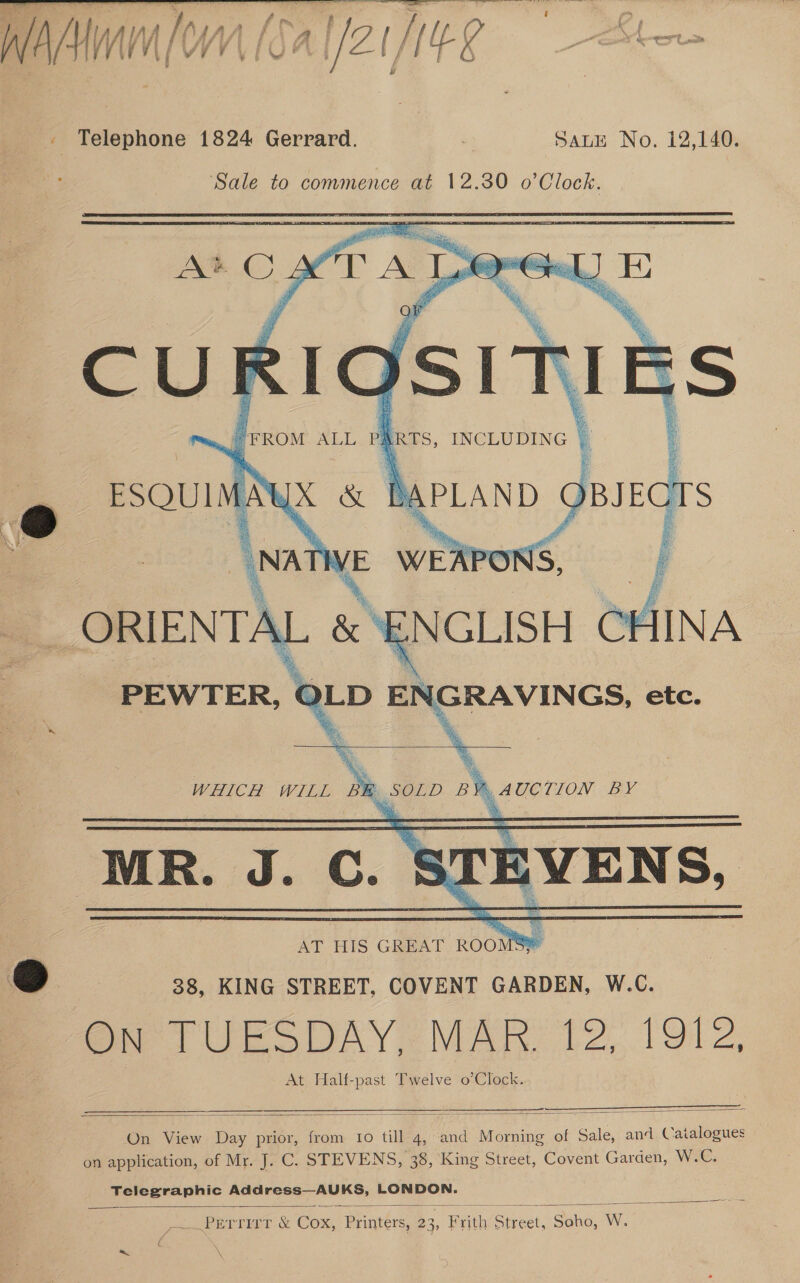 Z Telephone 1824 Gerrard. SaLtE No. 12,140. Sale to commence at 12.30 o’Clock. AMC YZ CT Al orGel] E C UK R10S1 FROM ALL Pa ERTS, INCLUDING UX &amp;    a ESQUIM APLAND 2 A  . + oak : ORIENTAL &amp; ¥ NGLISH 1 CHINA  PEWTER, | GRAVINGS, etc. WHICH WILL ae _ SOLD ia AUCTION BY MR. J. C. EVENS, | AT HIS — ROOM Se i) 88, KING STREET, COVENT GARDEN, W.C. On TUESDAY. MAR 12, 19l2, At Half-past Twelve o’Clock.   On View Day prior, from to till 4, and Morning of Sale, and Catalogues on application, of Mr. J. C. STEVENS, 38, King Street, Covent Garden, Wie Telegraphic Address—AUKS, LONDON.  Perrmar &amp; Cox, Printers, 2 23, , Frith erect et, Saha, Ww 