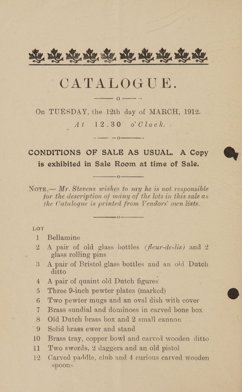    oe sy st. sy a te. CA PALDOGU RT O----  On TUESDAY, the 12th day of MARCH, 1912. At “Wass O% oC los ke: -——- —0  CONDITIONS OF SALE AS USUAL. A Copy is exhibited in Sale Room at time of Sale.  O   Notr.— Mr. Stevens wishes to say he is not responsible for the description of many of the lots in this sale as the Catalogue is printed from Vendors own lists.  Oy  LOT 1 Bellamine ~ 2 &lt;A pair of old glass bottles (fleur-de-lis) and 2 glass rolling pins 3 sae of Bristol glass bottles and an old Dutch itto 4 A pair of quaint old Dutch figures 5 Three 9-inch pewter plates (marked) 6 Two pewter mugs and an oval dish with cover 7 Brass sundial and dominoes in carved bone box Old Dutch brass box and 2 small cannon Solid brass ewer and stand 10 Brass tray, copper bowl and carved wooden ditto 12. Carved paddle, club and 4 curious carved wooden spoons co @