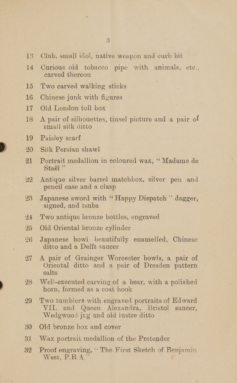 14 15 16 yy; 18 19 20 22, - bo 9 8) 30 ol 32 5 Curious old tobacco pipe with amimals, etc., carved thereon T'wo carved walking sticks Old London toll box A pair of silhouettes, tinsel picture and a pair of small silk ditto — Paisley scarf Silk Persian shawl Portrait medallion in ccloured wax, ‘“‘ Madame de Staél ”’ Antique silver barrel matchbox, silver pen and pencil case and a clasp signed, and tsuba T'wo antique bronze botiles, engraved Old Oriental bronze cylinder Japanese bowl beautifully enamelled, Chinese ditto and a Delft saucer | A pair of Grainger Worcester bowls, a pair of Oriental ditto and a pair of Dresden pattern salts Well-executed carving of a bear, with a polished horn, formed as a coat hook Two tumblers with engraved portraits of Hdward VII. and Queen Alexandra, Bristol saucer, Wedgwood jeg and old lustre ditto Qld bronze box and cover Wax portrait medallion of the Pretender Proof engraving, ‘‘ The First Sketch of Benjamin West, P.R.A.”