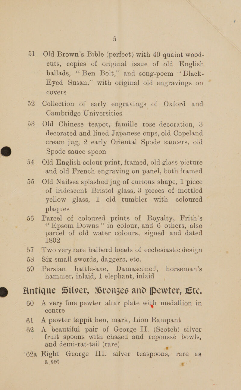 51 Old Brown’s Bible (perfect) with 40 quaint wood- cuts, copies of original issue of old English ballads, ‘‘ Ben Bolt,’ and song-poem “‘ Black- Hyed Susan,” with original old engravings on covers 52 Collection of early engravings of Oxford and Cambridge Universities | 53 Old Chinese teapot, famille rose decoration, 3 decorated and lined Japanese cups, old Copeland cream jug, 2 early Oriental Spode saucers, old Spode sauce spoon 54. Old English colour print, framed, old glass picture and old French engraving on panel, both framed 55 Old Nailsea splashed jug of curious shape, 1 piece of iridescent Bristol glass, 3 pieces of mottled yellow glass, 1 old tumbler with coloured plaques 56 Parcel of coloured prints of Royalty, Frith’s ‘‘Kpsom Downs” in colotr, and 6 others, also parcel of old water colours, signed and dated 1802 57 Two very rare halberd heads of ecclesiastic design 58 Six small swords, daggers, etc. 59 Persian battle-axe, Damascened, horseman’s hammer, inlaid, 1 elephant, inlaid 60 A very fine pewter altar plate with medailion in centre | : | 6. A pewter tappit hen, mark, Lion Rampant 62 A beautiful pair of George II. (Scotch) silver fruit spoons with chased and repoussé bowls, and demi-rat-tail (rare) . a set | ¢