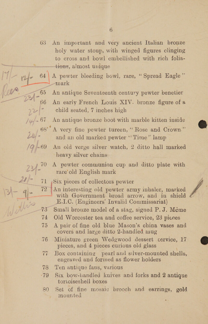 63 An important and very ancient Itulhan bronze holy water stoup, with winged figures clinging to cross and bowl embellished with rich folia- + go ns, almost unique   : “mark ; Pg Bs An antique Seventeenth century pewter benetier ye et wa BG? An early French Louis XIV. bronze figure of a iy child seated, 7 inches high : te .67 An antique bronze boot with marble kitten inside @ _ ) 68° A very fine pewter tureen, “ Rose and Crown.” : dl and an old marked pewter ‘‘ Time” lamp /Q -69 An old verge silver watch, 2 ditto hall marked heavy silver chains »,, (0 A pewter communion cup and ditto plate with vies rare old English mark LT _ 71 /Six pieces of collectors pewter / ,. (2 )An interesting old pewter army inhaler, marked 4 === with Government broad arrow, and in shield 4 H.I.C. (Engineers’ Invalid Commissariat) 73 Sma!l bronze model of a stag, signed P. J. Méme 74. Old Worcester tea and coffee service, 23 pieces 75 &lt;A pair of fine old blue Mason’s china vases and covers and larye ditto 2-handled mug | 76 Miniature green Wedgewood dessert cervice, 17 &amp; pieces, and 4 pieces curious old glass 77 Box containing pearl and silver-mounted shells, engraved and formed as flower holders 78 Ten antique fans, various ‘79 §ix bow-handled knives and forks and 2 antique tortoiseshell boxes |  GF 80 Set of fine mosaic brooch and earrings, gold mounted