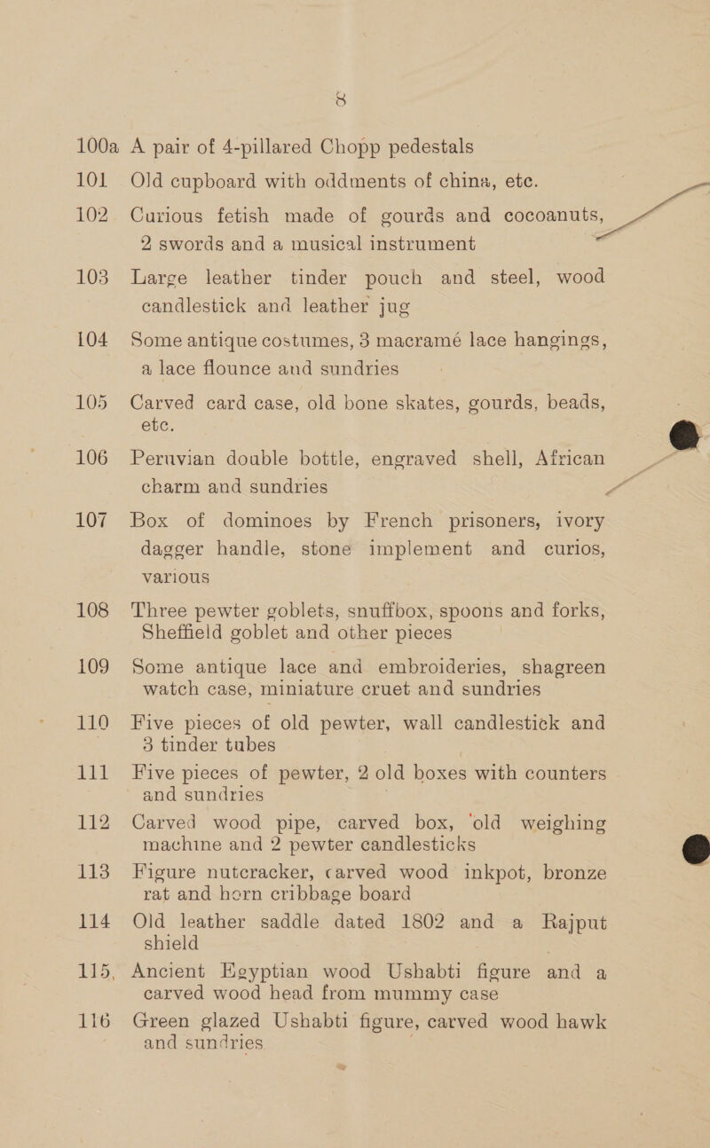 3) 101 102 105 108 109 111 112 113 114 116 Old cupboard with oddments of china, etc. | Curious fetish made of gourds and coconnats, 2 swords and a musical instrument | Large leather tinder pouch and steel, wood candlestick and leather jug 3 Some antique costumes, 3 macramé lace hangings, a lace flounce and sundries Carved card case, old bone skates, gourds, beads, etc. a Peruvian double bottle, engraved shell, African Fé charm and sundries es Box of dominoes by French prisoners, ivory dagger handle, stone implement and _ curios, various Three pewter goblets, snuffbox, spoons and forks, Sheffield goblet and other pieces Some antique lace and embroideries, shagreen watch case, miniature cruet and sundries Five pieces of old pewter, wall candlestick and 3 tinder tubes Five pieces of pewter, 2 old boxes with counters and sundries Carved wood pipe, carved box, ‘old weighing machine and 2 pewter candlesticks © Figure nutcracker, carved wood inkpot, bronze rat and hern cribbage board Old leather saddle dated 1802 and a Rajput shield | Ancient Egyptian wood Ushabti figure and a carved wood head from mummy case Green glazed Ushabti figure, carved wood hawk and sundries