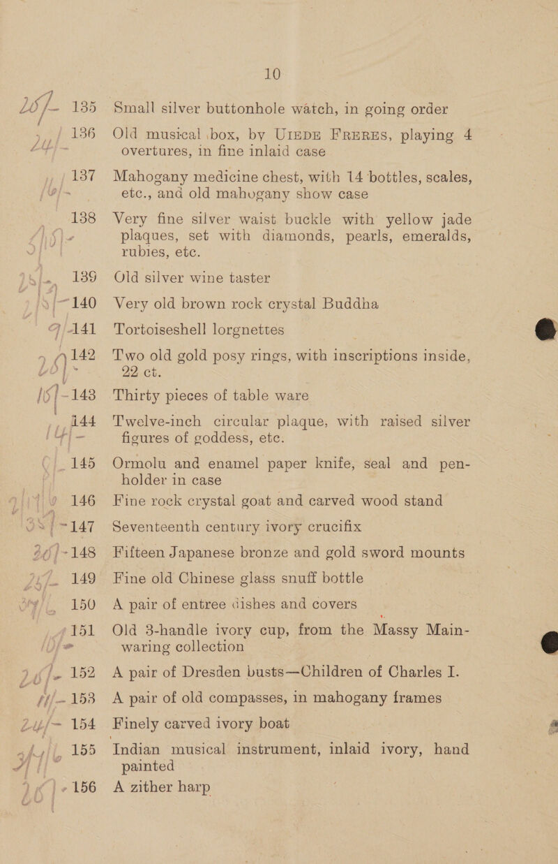 4 “% y ime OF 7135 / 2 f 186 137 138 _ 189 S/-140 q/ AAI 7 (42 ,, flad a a _ 145 9 146 gS [147 265]~-148 149 150 gf tsl ee 152 Hi/- 153 uf~ 154 :; 8 155 » 156 10 Old musical box, by Utepr FrERzs, playing 4 overtures, in fine inlaid case Mahogany medicine chest, with 14 bottles, scales, etc., ana old mahuvgany show case Very fine silver waist buckle with yellow jade rubies, etc. Old silver wine taster Very old brown rock crystal Buddha Tortoiseshell lorgnettes Two old gold posy rings, with inscriptions inside, 22 ct. Thirty pieces of table ware Twelve-inch circular plaque, with raised silver ficures of goddess, etc. Ormolu and enamel paper knife, seal and pen- holder in case Fine rock crystal goat and carved wood stand Seventeenth century ivory crucifix Fifteen Japanese bronze and gold sword mounts Fine old Chinese glass snuff bottle A pair of entree dishes and covers Old 3-handle ivory cup, from the Massy Main- waring collection A pair of Dresden busts—Children of Charles I. A pair of old compasses, in mahogany frames Finely carved ivory boat painted A zither harp