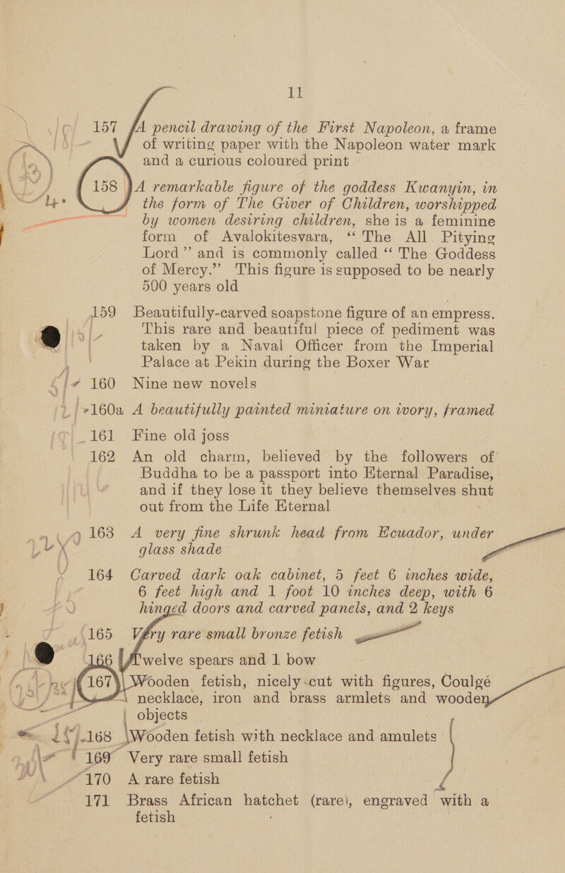 157 fA pencil drawing of the First Napoleon, a frame of writing paper with the Napoleon water mark \ and a curious coloured print } A remarkable figure of the goddess Kwanyin, in the form of The Giver of Children, worshipped by women desiring children, she is a feminine form of Avalokitesvara, ‘The All Pitying Lord” and is commonly called ‘‘ The Goddess of Mercy.” This figure is supposed to be nearly 500 years old 159 Beautifully-carved soapstone figure of an empress. J se This rare and beautiful piece of pediment was taken by a Naval Officer from the Imperial Palace at Pekin during the Boxer War C] + 160 Nine new novels | +160a A beautifully painted miniature on wory, framed 161 Fine old joss 162 An old charm, believed by the followers of’ Buddha to be a passport into Eternal Paradise, and if they lose it they believe themselves shut out from the Life Kternal 9 163 A very fine shrunk head from Ecuador, under i glass shade : 164 Carved dark oak cabinet, 5 feet 6 inches wide, 6 feet high and 1 foot 10 inches deep, with 6 hinged doors and carved panels, and 2 keys Véry rare small bronze fetish eee: welve spears and 1 bow Vooden fetish, nicely-cut with figures, Coulgé necklace, iron and brass armlets and woode: a objects by 3 168 Wooden fetish with necklace and amulets 169° Very rare small fetish “170 A rare fetish 171 Brass African hatchet (rare), engraved with a fetish    aa ¥ os