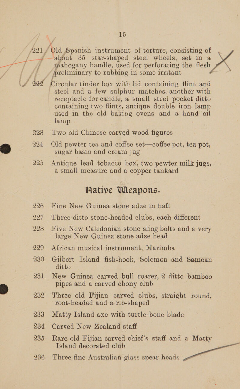 (221 / j Fs ers | J \ i 231 4 232 233 234 235 15 2 ‘Old Spanish instrument of torture, consisting of mahogany handle, used for perforating the flesh me preliminary to rubbing i in some irritant steel and a few sulphur matches, another with receptacle for candle, a small steel pocket ditto containing two flints, antique double iron lamp used in the old baking ovens and a hand oil lamp Two old Chinese carved wood figures Old pewter tea and coffee set—coffee pot, tea pot, Antique lead tobacco box, two pewter milk jugs, a small measure and a copper tankard Wative Weapons. Fine New Guinea stone adze in haft Three ditto stone-headed clubs, each different Five New Caledonian stone sling bolts and a very large New Guinea stone adze head African musical instrument, Marimba Gilbert Island fish-hook, Solomon and Samoan ditto New Guinea carved bul! roarer, 2 ditto bamboo pipes and a carved ebony club Three old Fijian carved clubs, straight round, root-headed and a rib-shaped Matty Island axe with turtle-bone blade Carved New Zealand staff Rare old Fijian carved chief’s staff and a Matty