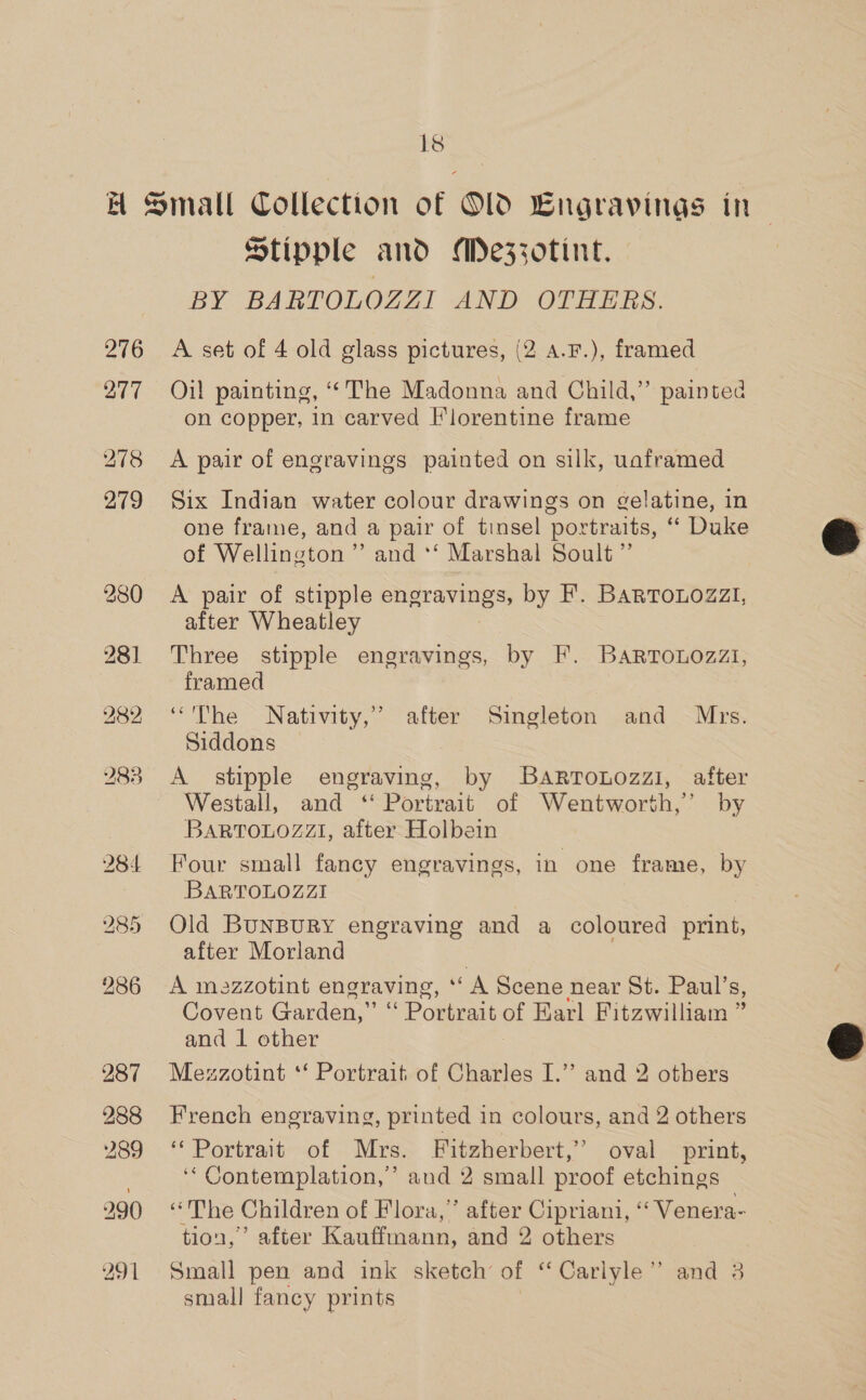 1s 276 287 288 289 291 Stipple and Meszzotint. BY BARTOLOZZI AND OTHERS. A set of 4 old glass pictures, (2 a.F.), framed Oil painting, “The Madonna and Child,” painted on copper, in carved Florentine frame A pair of engravings painted on silk, uaframed Six Indian water colour drawings on gelatine, in one frame, and a pair of tinsel portraits, “ Duke of Wellington” and ‘‘ Marshal Soult ” A pair of stipple aaa by F. BARTouozZzi, after Wheatley Three stipple engravings, by F. Bartonozzt, framed “The Nativity,’ after Singleton and Mrs. Siddons A stipple engraving, by Bartonozzi, after Westall, and ‘ Portrait of Wentworth,’ by BARTOLOZZI, after Holbein Four small fancy engravings, in one frame, by BARTOLOZZI Old BuNBURY engraving and a coloured print, after Morland A mazzotint engraving, * A Scene near St. Paul’s, Covent Garden,’ aN Pomeat a Earl Fitzwilliam ” and 1 other Mezzotint ‘‘ Portrait of Charles I.’ and 2 others French engraving, printed in colours, and 2 others ‘* Portrait of Mrs. Fitzherbert,’ oval print, ‘‘ Contemplation,’ and 2 small proof etchings “The Children of Flora,’ after Cipriani, ‘‘ Venera- tion,’ after Kauffmann, and 2 others Small pen and ink sketch’ of “Carlyle” and 3 small fancy prints