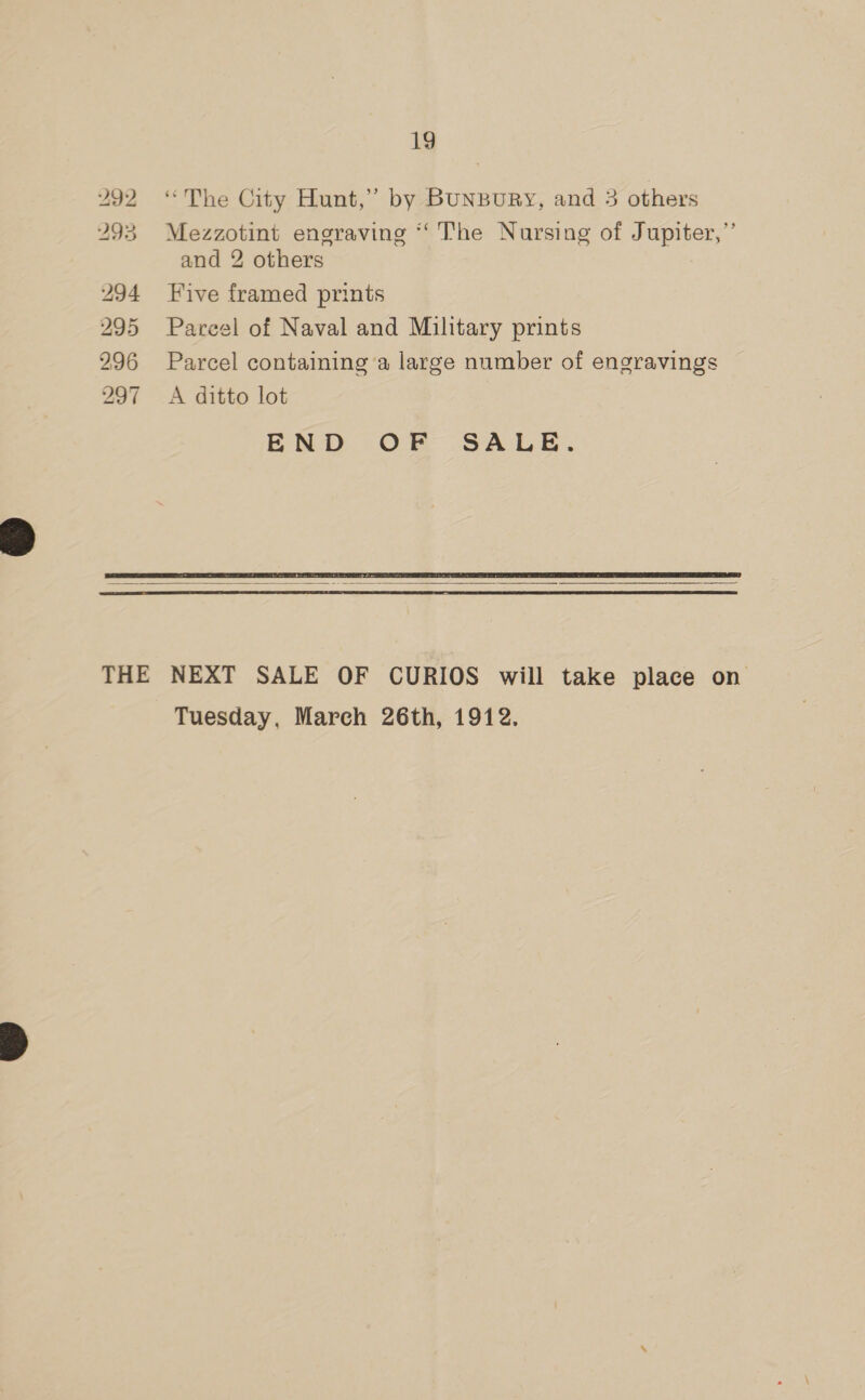 292 “The City Hunt,” by BUNBURY, and 3 others Mezzotint engraving ‘‘ The Nursing of Jupiter,” and 2 others Five framed prints Parcel of Naval and Military prints Parcel containing ‘a large number of engravings A ditto lot END OF SALE.   Tuesday, March 26th, 1912.