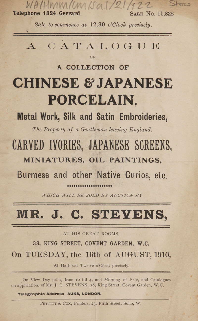  - Telephone 1824 Gerrard. | “SALE No. 11,838 Sale to commence at 12.30 o’Clock precisely. Peo A TALE OG U BE OF A COLLECTION OF CHINESE &amp; JAPANESE PORCELAIN, Metal Work, Silk and Satin Embroideries, The Property af a Gentleman leaving England. CARVED IVORIES, JAPANESE SCREENS, MINIATURES, OIL PAINTINGS, Burmese and other Native Curios, etc. 9999009 00696006000060 WHICH WILE BE SOLDBY AUCTION BY MR. J. C. STEVENS, AT HIS GREAT ROOMS, 38, KING STREET, COVENT GARDEN, W.C. On TUESDAY, the 16th of AUGUST, 1910, At Half-past Twelve o’Clock precisely.     On View Day prior, from Io till 4, and Morning of Sale, and Catalogues on application, of Mr. J. C. STEVENS, 38, King Street, Covent Garden, W.C. Telegraphic Address—AUKS, LONDON.  PETTITT &amp; Cox, Printers, 23, Frith Street, Soho, W.