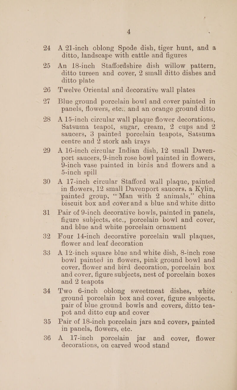 24 25 26 28 29 30 ol ate) o4 3D 4 A 21-inch oblong Spode dish, tiger hunt, and a ditto, landscape with cattle and figures An 18-inch Staffordshire dish willow pattern, ditto tureen and cover, 2 small ditto dishes and ditto plate Twelve Oriental and decorative wall plates Blue ground porcelain bow! and cover painted in panels, flowers, etc., and an orange ground ditto A 15-inch circular wall plaque flower decorations, Satsuma teapot, sugar, cream, 2 cups and 2 saucers, 3 painted porcelain teapots, Satsuma centre and 2 stork ash trays A 16-inch circular Indian dish, 12 small Daven- port saucers, 9-inch rose bowl painted in flowers, 9-inch vase painted in birds and flowers and a 5-inch spill A 17-inch circular Stafford wall plaque, painted in flowers, 12 small Davenport saucers, a Kylin, painted group, ‘*Man with 2 animals,” china biscuit box and cover and a blue and white ditto Pair of 9-inch decorative bowls, painted in panels, figure subjects, etc., porcelain bowl and cover, and blue and white porcelain ornament Four 14-inch decorative porcelain wall plaques, flower and leaf decoration A 12-inch square blue and white dish, 8-inch rose bowl painted in flowers, pink ground bowl and cover, flower and bird decoration, porcelain box and cover, figure subjects, nest of porcelain boxes and 2 teapots Two 6-inch oblong sweetmeat dishes, white ground porcelain box and cover, figure subjects, pair of blue ground bowls and covers, ditto tea- pot and ditto cup and cover Pair of 18-inch porcelain jars and covers, painted in panels, flowers, etc. A 17-inch porcelain jar and cover, flower decorations, on carved wood stand