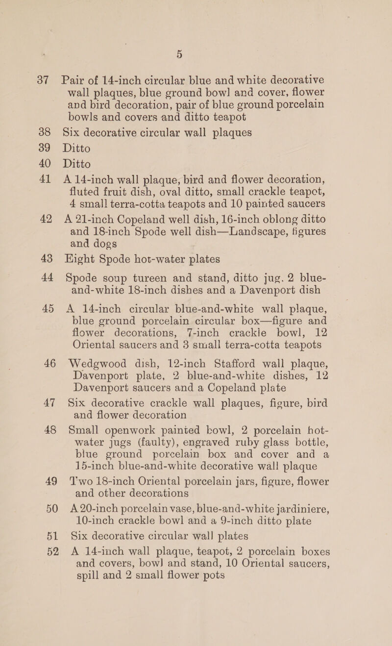 oT 38 39 40 4] 42 43 44 45 46 AT 48 49 50 51 52 5 Pair of 14-inch circular blue and white decorative wall plaques, blue ground bow! and cover, flower and bird decoration, pair of blue ground porcelain bowls and covers and ditto teapot Six decorative circular wall plaques Ditto Ditto A 14-inch wall plaque, bird and flower decoration, fluted fruit dish, oval ditto, small crackle teapot, 4 small terra-cotta teapots and 10 painted saucers A 21-inch Copeland well dish, 16-inch oblong ditto and 18-inch Spode well dish—Landscape, figures and dogs Hight Spode hot-water plates Spode soup tureen and stand, ditto jug, 2 blue- and-white 18-inch dishes and a Davenport dish A 14-inch circular blue-and-white wall plaque, blue ground porcelain circular box—figure and flower decorations, 7-inch crackle bowl, 12 Oriental saucers and 3 small terra-cotta teapots Wedgwood dish, 12-inch Stafford wall plaque, Davenport plate, 2 blue-and-white dishes, 12 Davenport saucers and a Copeland plate Six decorative crackle wall plaques, figure, bird and flower decoration Small openwork painted bowl, 2 porcelain hot- water jugs (faulty), engraved ruby glass bottle, blue ground porcelain box and cover and a 15-inch blue-and-white decorative wal! plaque T'wo 18-inch Oriental porcelain jars, figure, flower and other decorations A 20-inch porcelain vase, blue-and-white jardiniere, 10-inch crackle bowl and a 9-inch ditto plate Six decorative circular wall plates A 14-inch wall plaque, teapot, 2 porcelain boxes and covers, bow] and stand, 10 Oriental saucers, spill and 2 small flower pots
