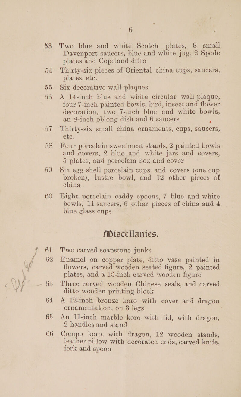 60 61 62 63 64 65 66 6 Two blue and white Scotch plates, 8 small Davenport saucers, blue and white jug, 2 Spode plates and Copeland ditto Thirty-six pieces of Oriental china cups, saucers, plates, etc. A 14-inch blue and white circular wall plaque, four 7-inch painted bowls, bird, insect and flower decoration, two 7-inch blue and white bowls, an 8-inch oblong dish and 6 saucers : Thirty-six small china ornarnents, cups, saucers, etc. Four porcelain sweetmeat stands, 2 painted bowls and covers, 2 blue and white jars and covers, 5 plates, and porcelain box and cover Six egg-shell porcelain cups and covers (one cup broken), lustre bowl, and 12 other pieces of china Eight porcelain caddy spoons, 7 blue and white bowls, 11 saucers, 6 other pieces of china and 4 blue glass cups Miscellanies. T'wo carved soapstone junks Enamel on copper plate, ditto vase painted in flowers, carved wooden seated figure, 2 painted plates, and a 16-inch carved wooden figure Three carved wooden Chinese seals, and carved ditto wooden printing block A 12-inch bronze koro with cover and dragon ornamentation, on 3 legs | . An 11-inch marble koro with lid, with dragon, 2 handles and stand Compo koro, with dragon, 12 wooden stands, leather pillow with decorated ends, carved knife, fork and spoon