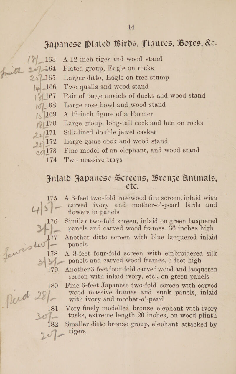 weet i / uF 163 A 12-inch tiger and wood stand whl 2 .e).164 Plated group, Hagle on rocks 1165 Larger ditto, Eagle on tree stump “la 166 Two quails and wood stand 1. 167 Pair of large models of ducks and wood stand wy 68 Large rose bowl and wood stand 1, 1169 A 12-inch figure of a Farmer i 9}170 Large group, long-tail cock and hen on rocks ,j171 Silk-lined double jewel casket ee -) 172 Large gatie cock and wood stand Sd. 9173 Fine model of an elephant, and wood stand 174 Two massive trays Fulaid Fapanese Screens, Bronze Enimals, etc. 175 A 8-feet two-fold rosewood fire screen, inlaid with | 5] _- carved ivory and mother-o’-pearl birds and 4 ) flowers in panels _ ,176 Similar two-fold screen, inlaid on green lacquered » [- ie. panels and carved wood frames. 36 inches high 177 Another ditto screen with blue lacquered inlaid - uw)— panels (on™ 178 A 8-feet four-fold screen with embroidered silk r | 4] panels and carved wood frames, 3 feet high 179 Another 3-feet four-fold carved wood and lacquered screen with inlaid ivory, etc., on green panels 1380 Fine 6-feet Japanese two-fold screen with carved fe hy 9G / wood massive frames and sunk panels, inlaid wa MY LO} 7 with ivory and mother-o’-pearl ‘181 Very finely modelled bronze elephant with ivory . tusks, extreme length 20 inches, on wood plinth 182 Smaller ditto bronze group, elephant attacked by | as tigers