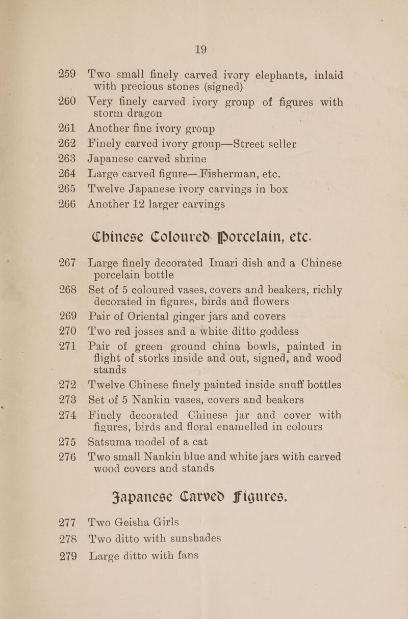 260 261 262 263 264 265 266 272 273 274 275 276 217 278 279 19 Two small finely carved ivory elephants, inlaid with precious stones (signed) Very finely carved ivory group of figures with storm dragon Another fine ivory group Finely carved ivory group—Street seller Japanese carved shrine Large carved figure— Fisherman, etc. T'welve Japanese ivory carvings in box Another 12 larger carvings Chinese Coloured Porcelain, etc. porcelain bottle Set of 5 coloured vases, covers and beakers, richly decorated in figures, birds and flowers Pair of Oriental ginger jars and covers Two red josses and a white ditto goddess Pair of green ground china bowls, painted in flight of storks inside and out, signed, and wood stands T'welve Chinese finely painted inside snuff bottles Set of 5 Nankin vases, covers and beakers Finely decorated Chinese jar and cover with fioures, birds and floral enamelled in colours Satsuma model of a cat T'wo small Nankin blue and white jars with carved wood covers and stands Japanese Carved Figures. Two Geisha Girls Two ditto with sunshades Large ditto with fans