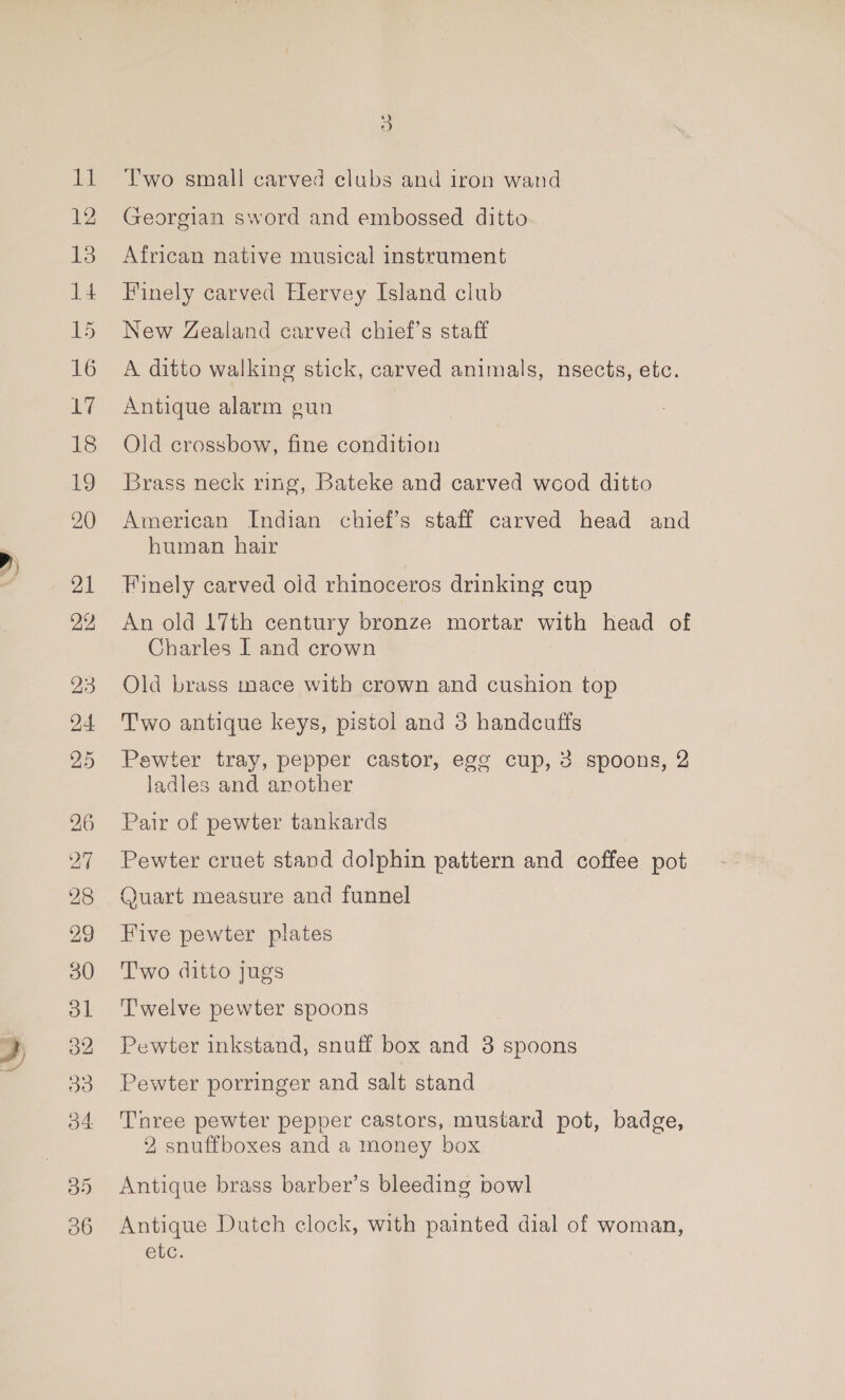 D) fleas 15 o2 ys) o4 35 3 Two small carved clubs and iron wand Georgian sword and embossed ditto African native musical instrument Finely carved Hervey Island club. New Zealand carved chief's staff A ditto walking stick, carved animals, nsects, etc. Antique alarm gun Old crossbow, fine condition Brass neck ring, Bateke and carved wood ditto American Indian chief’s staff carved head and human hair Finely carved old rhinoceros drinking cup An old 17th century bronze mortar with head of Charles I and crown Old brass mace with crown and cushion top Two antique keys, pistol and 3 handcuffs Pewter tray, pepper castor, egg cup, 3 spoons, 2 ladles and another Pair of pewter tankards Pewter cruet stand dolphin pattern and coffee pot Quart measure and funnel Five pewter plates Two ditto jugs Twelve pewter spoons Pewter inkstand, snuff box and 3 spoons Pewter porringer and salt stand Tnree pewter pepper castors, mustard pot, badge, 2 snuffboxes and a money box Antique brass barber’s bleeding bowl Antique Dutch clock, with painted dial of woman, etc.
