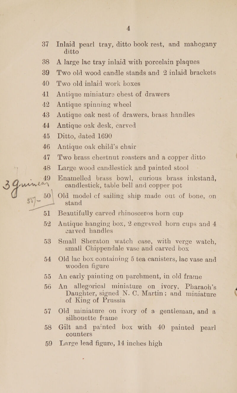 of 38 4 Inlaid pearl tray, ditto book rest, and mahogany ditto A large lac tray inlaid with porcelain plaques Two old wood candle stands and 2 inlaid brackets T'wo old inlaid work boxes Antique miniature chest of drawers Antique spinning wheel Antique oak nest of drawers, brass handles Antique oak desk, carved Ditto, dated 1690 Antique oak child’s chair T'wo brass chestnut roasters and a copper ditto « Large wood candlestick and painted stool Enamelled brass bowl, curious brass inkstand, candlestick, table bell and copper pot stand Beautifully carved rhinosceros horn cup Antique hanging box, 2 engraved horn cups and 4 earved handles Small Sheraton watch case, with verge watch, small Chippendale vase and carved box Old lac box containing 5 tea canisters, lac vase and wooden figure . | An early painting on parchment, in old frame An allegorical miniature on ivory, Pharaoh’s Daughter, signed N.C, Martin; and miniature of King of Prussia  Old miniature on ivory of a gentleman, and a silhouette frame Gilt and pa‘nted box with 40 painted pearl counters Large lead figure, 14 inches high