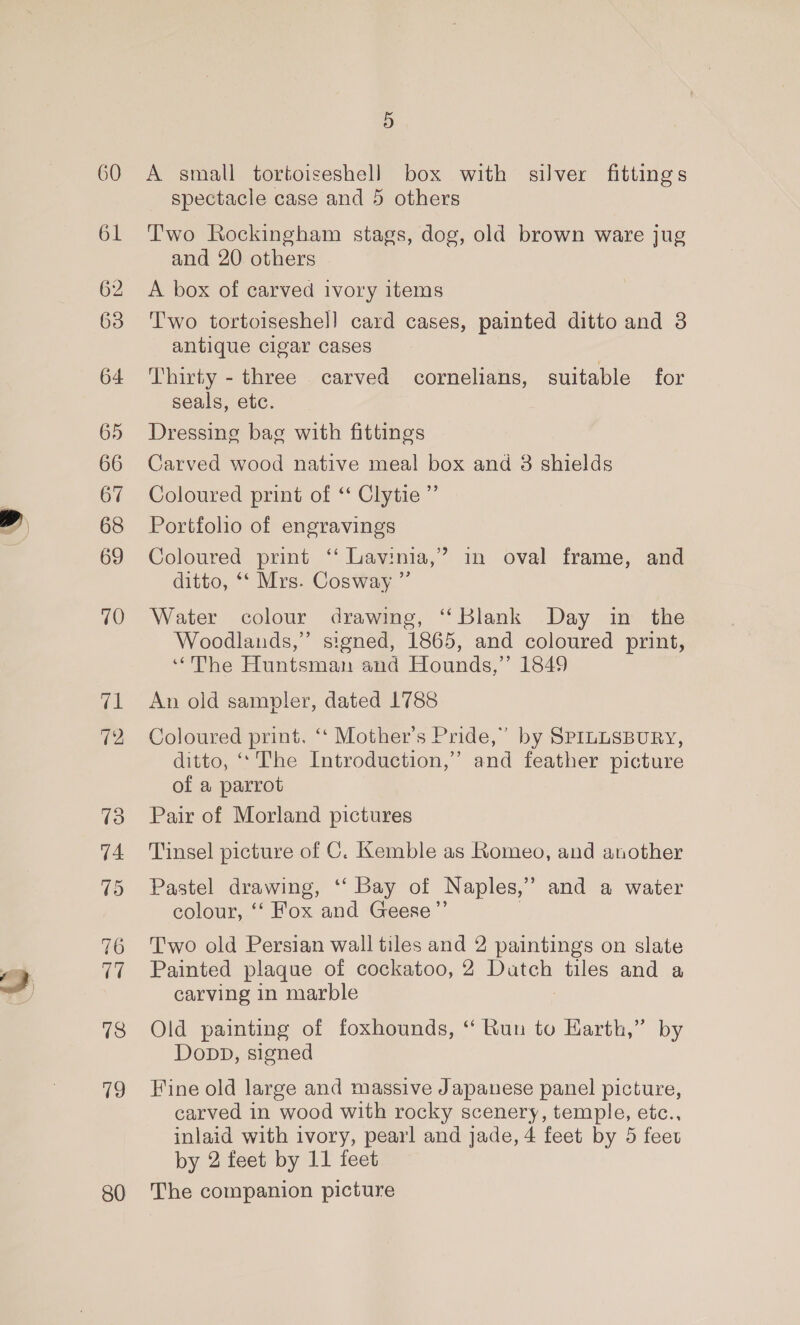 y 60 61 64 65 66 67 68 69 70 76 77 78 19 80 A small tortoiseshell box with silver fittings spectacle case and 5 others T'wo Rockingham stags, dog, old brown ware jug and 20. others A box of carved ivory items Two tortoiseshel] card cases, painted ditto and 3 antique cigar cases Thirty - three carved cornelians, suitable for seals, etc. Dressing bag with fittings Carved wood native meal box and 8 shields Coloured print of ‘‘ Clytie ”’ Portfolio of engravings Coloured print ‘‘ Lavinia,’ in oval frame, and ditto, ‘‘ Mrs. Cosway ”’ Water colour drawing, ‘‘Blank Day in the Woodlands,” signed, 1865, and coloured print, “The Huntsman and Hounds,”’ 1849 An old sampler, dated 1788 Coloured print. ‘‘ Mother's Pride,” by SprnusBury, ditto, ‘‘ The Introduction,” and feather picture of a parrot Pair of Morland pictures Tinsel picture of C. Kemble as Romeo, and another b] Pastel drawing, ‘‘ Bay of Naples,’ and a water colour, ‘‘ Fox and Geese ”’ Two old Persian wall tiles and 2 paintings on slate Painted plaque of cockatoo, 2 oe tiles and a carving in marble Old painting of foxhounds, “ Run to Harth,” by Dopp, signed Fine old large and massive Japanese panel picture, carved in wood with rocky scenery, temple, etc., inlaid with ivory, pearl and jade, 4 feet by 5 feet by 2 feet by 11 feet The companion picture