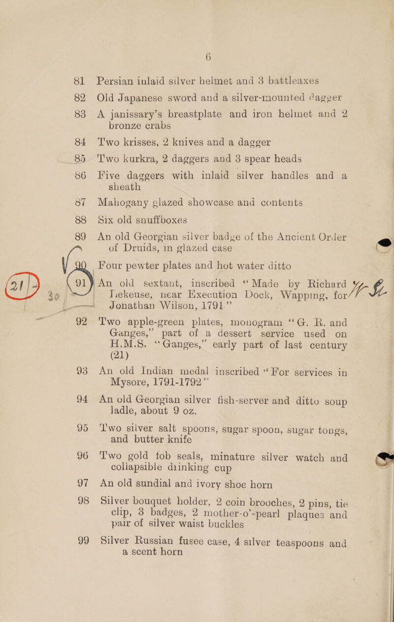81 Persian inlaid silver helmet and 3 battleaxes 82 Old Japanese sword and a silver-mounted dager 83 A janissary’s breastplate and iron helmet and 2 bronze crabs 84 Two krisses, 2 knives and a dagger 85 ‘T'wo kurkra, 2 daggers and 3 spear heads 86 Five daggers with inlaid silver handles and a sheath 57 Mahogany glazed showcase and contents 88 Six old snuffboxes 89 An old Georgian silver badve of the Ancient Order (s of Druids, in glazed case &lt;&lt; Four pewter plates and hot water ditto / ip An old sextant, inscribed “Made by Richard 24 _ Tiekeuse, near Execution Dock, Wapping, he mt JOQnathban Wilson, 1791” 92 ‘T'wo apple-green plates, monogram ‘‘G. R. and Ganges,” part of a dessert service used on H.M.8. ‘* Ganges,” early part of last century (21) 93 An old Indian medal inscribed “For services in Mysore, 1791-1792” 94 An old Georgian silver fish-server and ditto soup ladle, about 9 oz. ry : : 95 ‘lwo silver salt Spoons, sugar spoon, sugar tongs, and butter knife 96 Two gold fob seals, minature silver watch and ' coliapsible diinking cup io 97 An old sundial and ivory shoe horn 98 Silver bouquet holder, 2 coin brovches, 2 pins, tie clip, 3 badges, 2 mother-o’-pearl plaques and pair of silver waist buckles 99 Silver Russian fusee case, 4 silver teaspoons and a scent horn
