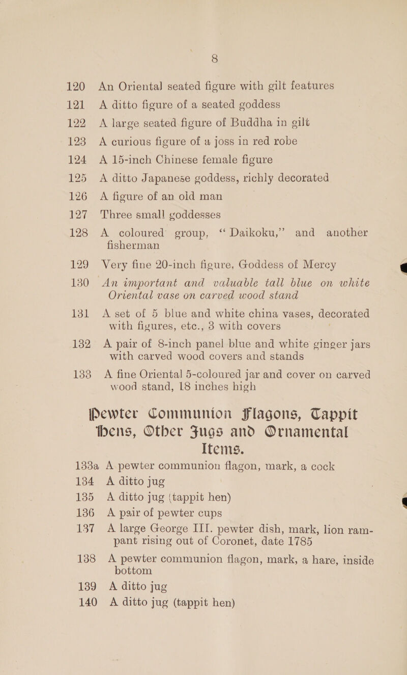 120 121 122 123 124 125 126 127 128 129 130 131 132 133 8 An Orienta] seated figure with gilt features A ditto figure of a seated goddess A large seated figure of Buddha in gilt A curious figure of # joss in red robe A 15-inch Chinese female figure A ditto Japanese goddess, richly decorated A figure of an old man ; Three small goddesses A coloured group, ‘ Daikoku,’” and another fisherman Very fine 20-inch figure, Goddess of Mercy Oriental vase on carved wood stand A set of 5 blue and white china vases, decorated with fivures, etc., 3 with covers A pair of 8-inch panel blue and white ginger jars with carved wood covers and stands A fine Oriental 5-coloured jar and cover on carved wood stand, L8 inches high Items. 134 135 136 137 138 139 140 A ditto jug A ditto jug {tappit hen) A pair of pewter cups A large George III. pewter dish, mark, lion ram- pant rising out of Coronet, date 1785 A pewter communion flagon, mark, a hare, inside bottom A ditto jug A ditto jug (tappit hen)