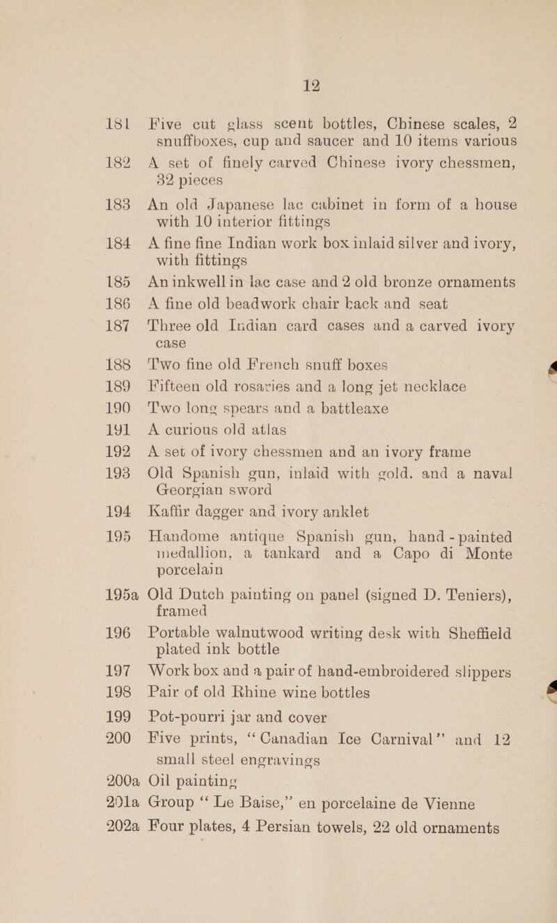 181 1362 183 184 185 186 187 188 189 190 LOL 192 193 194 195 195a 196 197 198 199 12 Five cut glass scent bottles, Chinese scales, 2 snuffboxes, cup and saucer and 10 items various A set of finely carved Chinese ivory chessmen, 32 pieces An old Japanese lac cabinet in form of a house with 10 interior fittings A fine fine Indian work box inlaid silver and ivory, with fittings An inkwellin lac case and 2 old bronze ornaments A fine old beadwork chair kack and seat Three old Indian card cases and a carved ivory case ‘T'wo fine old French snuff boxes Fifteen old rosaries and a long jet necklace T'wo long spears and a battleaxe A curious old atlas A set of ivory chessmen and an ivory frame Old Spanish gun, inlaid with gold. and a naval Georgian sword Kaffir dagger and ivory anklet Handome antique Spanish gun, hand - painted inedallion, a tankard and a Capo di Monte porcelain Old Dutch painting on panel (signed D. Teniers), framed Portable walnutwood writing desk with Sheffield plated ink bottle Work box and a pair of hand-embroidered slippers Pair of old Rhine wine bottles Pot-pourri jar and cover small steel engravings ea