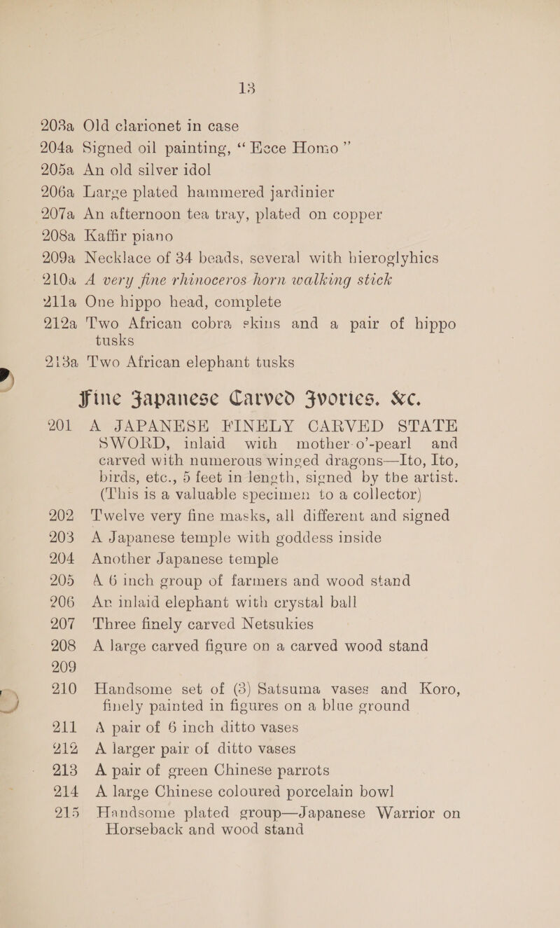 a 203a Old clarionet in case 204a Signed oil painting, ‘‘ Hece Homo ”’ 205a An old silver idol 206a Large plated hammered jardinier 207a An afternoon tea tray, plated on copper 208a Kaffir piano 209a Necklace of 34 beads, several with hieroglyhics 210a A very fine rhinoceros horn walking stick 2Z1lla One hippo head, complete 212a Two African cobra skins and a pair of hippo tusks 213a Two African elephant tusks Sine Japanese Carved Fvories. Ke. 201 A JAPANESE FINELY CARVED STATE SWORD, inlaid with mother-o’-pearl and carved with numerous winged dragons—Ito, Ito, birds, etc., 5 feet in leneth, signed by the artist. (This is a valuable specimen to a collector) 202 ‘Twelve very fine masks, all different and signed 203 A Japanese temple with goddess inside 204 Another Japanese temple 205 A 6 inch group of farmers and wood stand 206 Ar inlaid elephant with crystal ball 207 Three finely carved Netsukies 208 A large carved figure on a carved wood stand 209 210 Handsome set of (3) Satsuma vases and Koro, finely painted in figures on a blue ground 211 A pair of 6 inch ditto vases Y12 A larger pair of ditto vases 213 A pair of green Chinese parrots 214 A large Chinese coloured porcelain bowl 215 Handsome plated group—Japanese Warrior on Horseback and wood stand